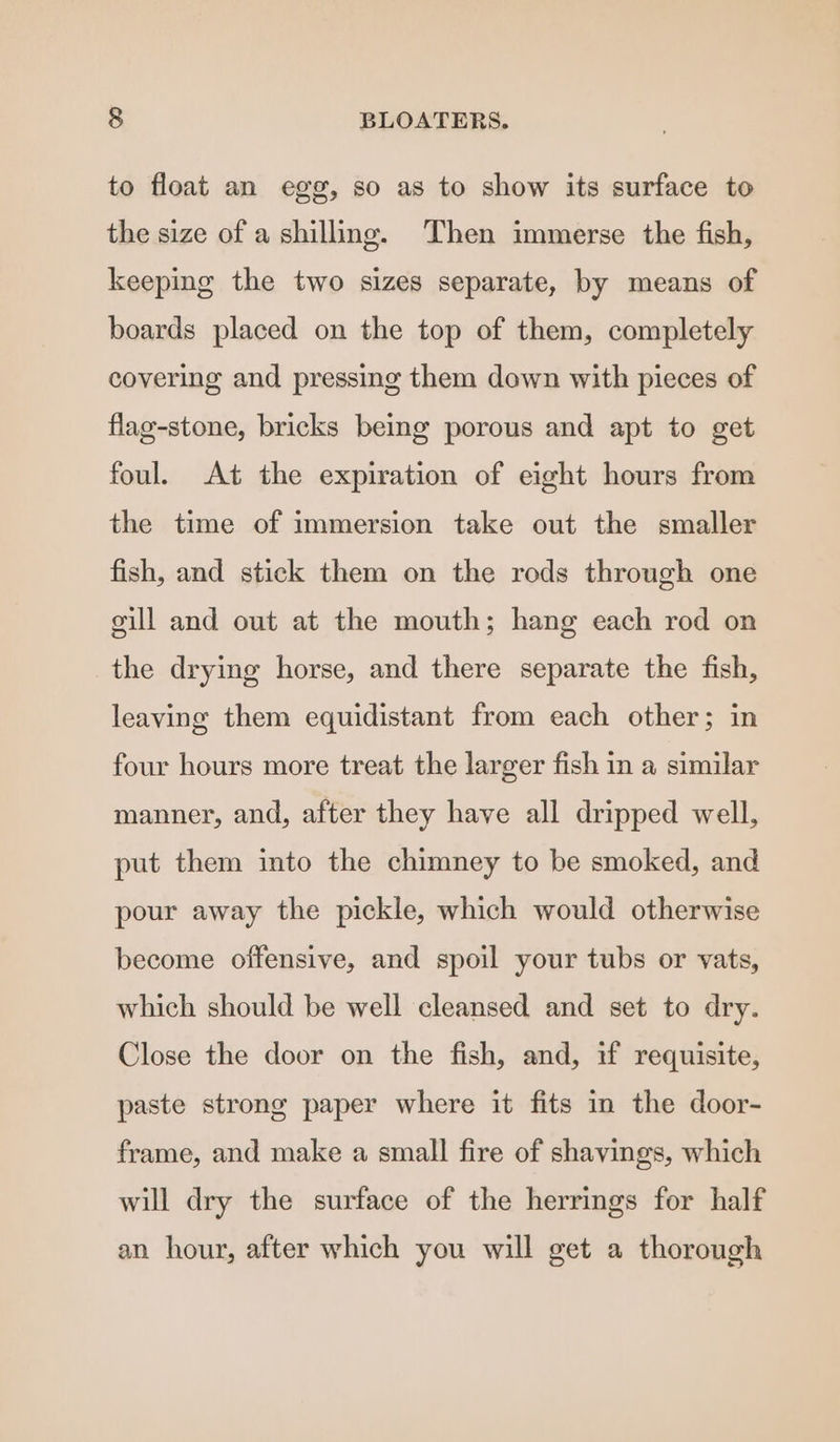 to float an egg, so as to show its surface to the size of a shilling. Then immerse the fish, keeping the two sizes separate, by means of boards placed on the top of them, completely covering and pressing them down with pieces of flag-stone, bricks being porous and apt to get foul. At the expiration of eight hours from the time of immersion take out the smaller fish, and stick them on the rods through one gill and out at the mouth; hang each rod on the drying horse, and there separate the fish, leaving them equidistant from each other; in four hours more treat the larger fish in a similar manner, and, after they have all dripped well, put them into the chimney to be smoked, and pour away the pickle, which would otherwise become offensive, and spoil your tubs or vats, which should be well cleansed and set to dry. Close the door on the fish, and, if requisite, paste strong paper where it fits in the door- frame, and make a small fire of shavings, which will dry the surface of the herrings for half an hour, after which you will get a thorough
