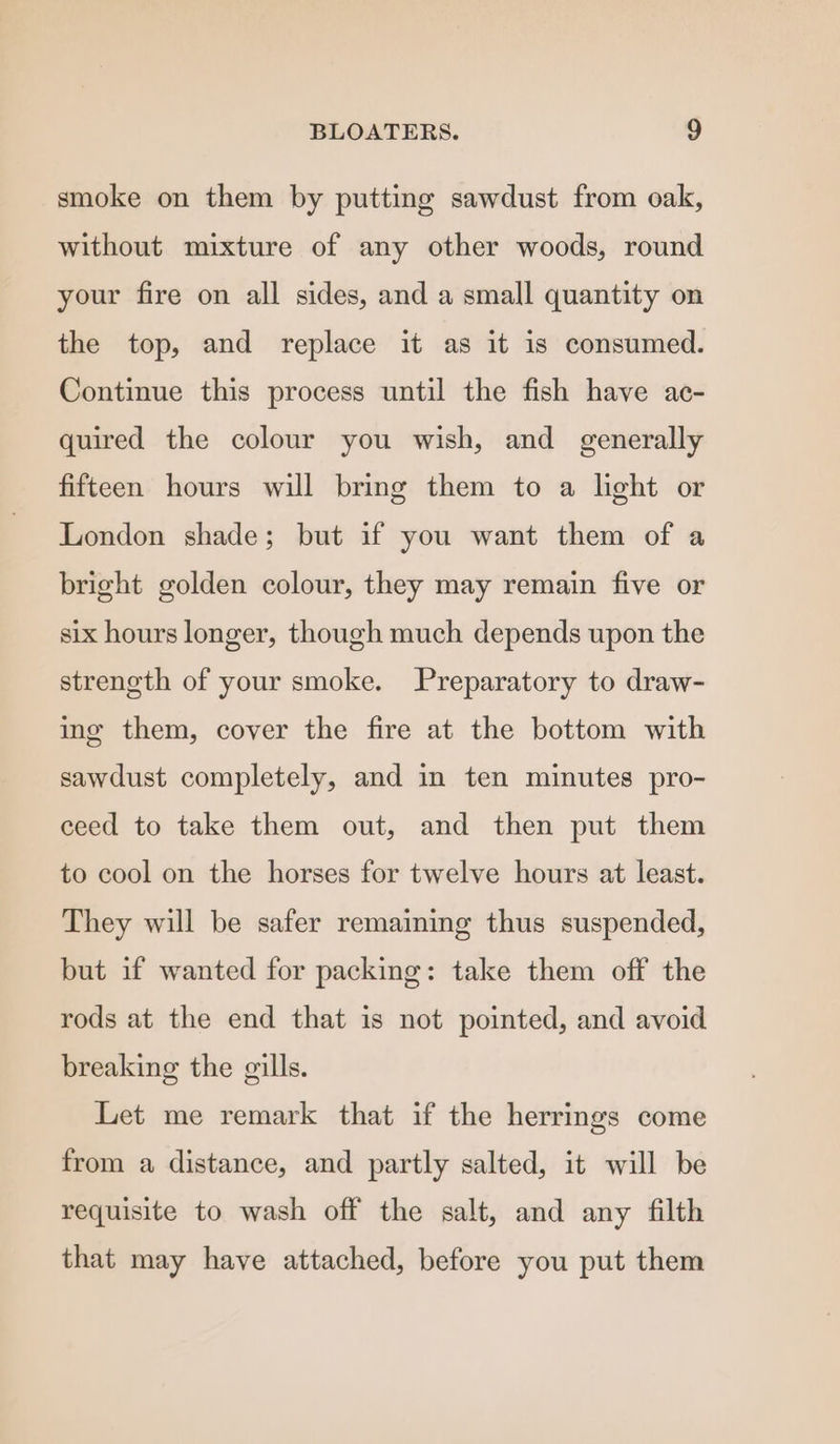 smoke on them by putting sawdust from oak, without mixture of any other woods, round your fire on all sides, and a small quantity on the top, and replace it as it is consumed. Continue this process until the fish have ac- quired the colour you wish, and generally fifteen hours will bring them to a light or London shade; but if you want them of a bright golden colour, they may remain five or six hours longer, though much depends upon the strength of your smoke. Preparatory to draw- ing them, cover the fire at the bottom with sawdust completely, and in ten minutes pro- ceed to take them out, and then put them to cool on the horses for twelve hours at least. They will be safer remaining thus suspended, but if wanted for packing: take them off the rods at the end that is not pointed, and avoid breaking the gills. Let me remark that if the herrings come from a distance, and partly salted, it will be requisite to wash off the salt, and any filth that may have attached, before you put them