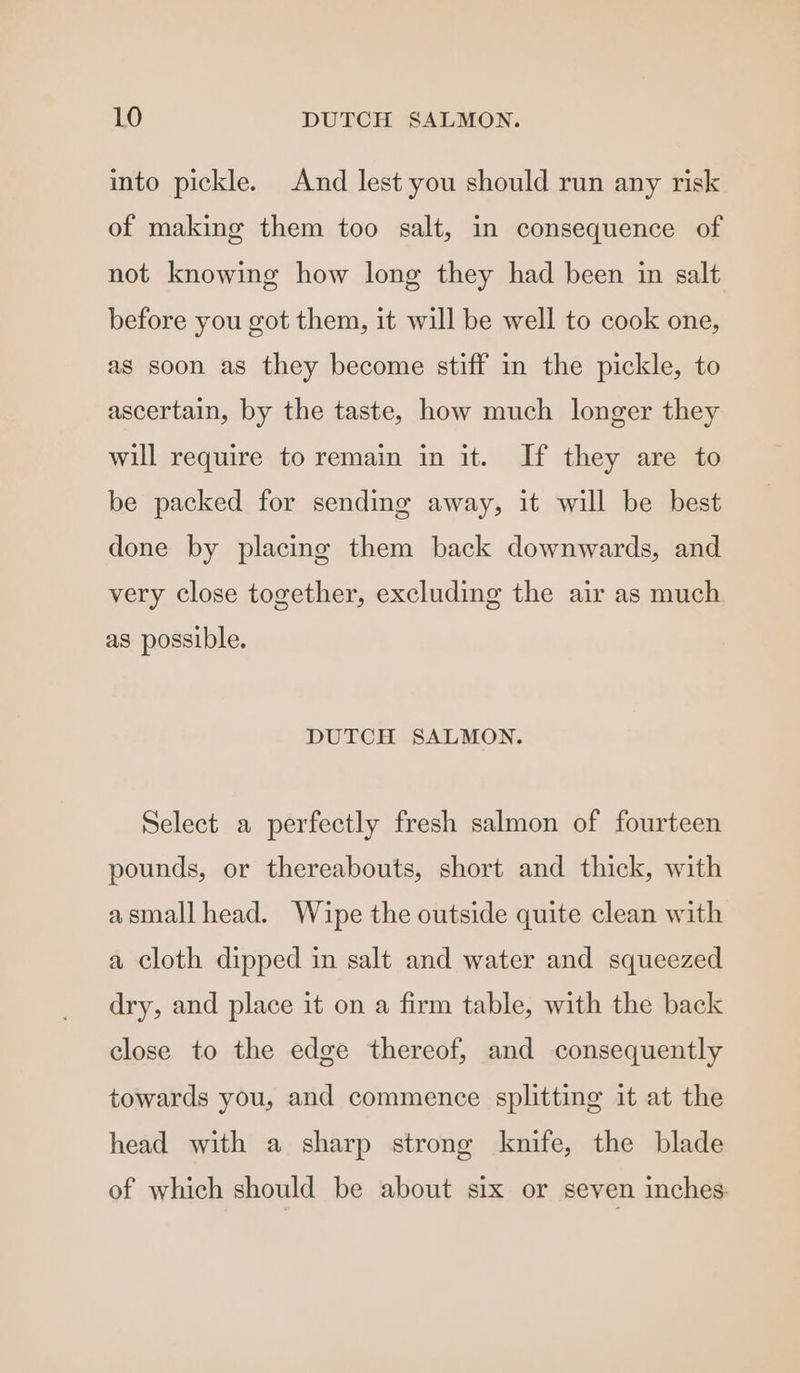into pickle. And lest you should run any risk of making them too salt, in consequence of not knowing how long they had been in salt before you got them, it will be well to cook one, as soon as they become stiff in the pickle, to ascertain, by the taste, how much longer they will require to remain in it. If they are to be packed for sending away, it will be best done by placing them back downwards, and very close together, excluding the air as much as possible. DUTCH SALMON. Select a perfectly fresh salmon of fourteen pounds, or thereabouts, short and thick, with asmall head. Wipe the outside quite clean with a cloth dipped in salt and water and squeezed dry, and place it on a firm table, with the back close to the edge thereof, and consequently towards you, and commence splitting it at the head with a sharp strong knife, the blade of which should be about six or seven inches.