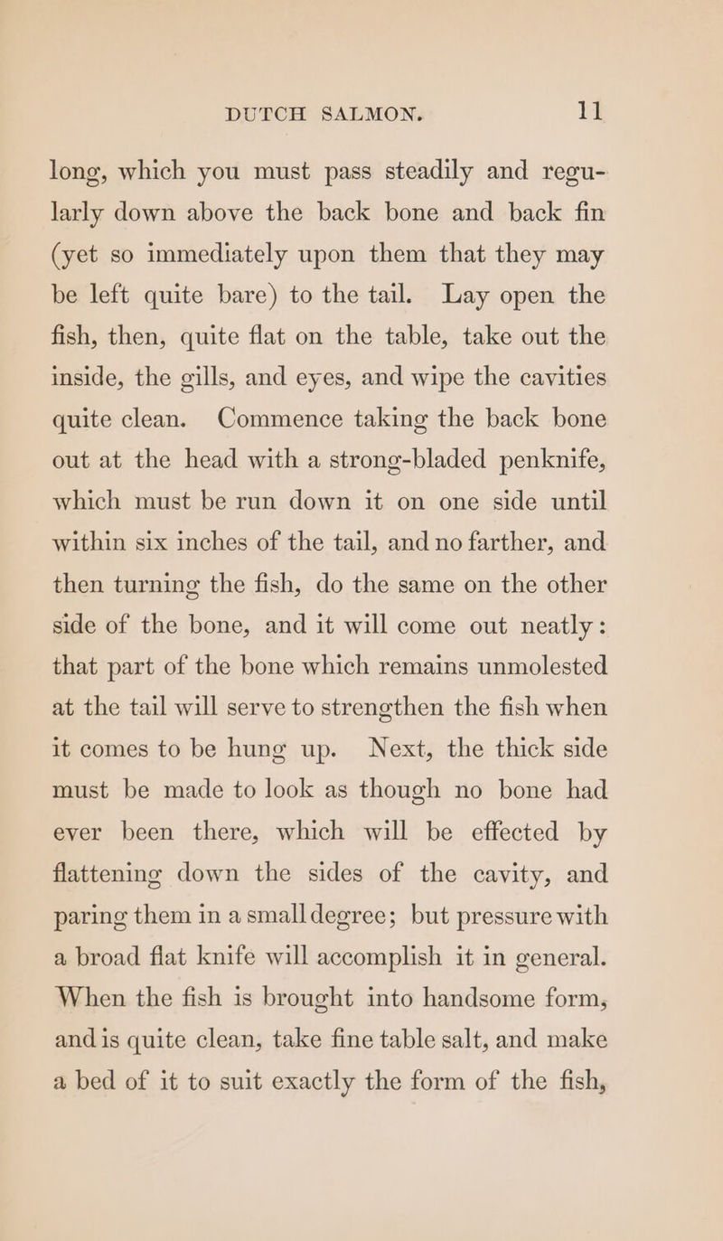 long, which you must pass steadily and reeu- larly down above the back bone and back fin (yet so immediately upon them that they may be left quite bare) to the tail. Lay open the fish, then, quite flat on the table, take out the inside, the gills, and eyes, and wipe the cavities quite clean. Commence taking the back bone out at the head with a strong-bladed penknife, which must be run down it on one side until within six inches of the tail, and no farther, and then turning the fish, do the same on the other side of the bone, and it will come out neatly: that part of the bone which remains unmolested at the tail will serve to strengthen the fish when it comes to be hung up. Next, the thick side must be made to look as though no bone had ever been there, which will be effected by flattening down the sides of the cavity, and paring them in asmalldegree; but pressure with a broad flat knife will accomplish it in general. When the fish is brought into handsome form, and is quite clean, take fine table salt, and make a bed of it to suit exactly the form of the fish,