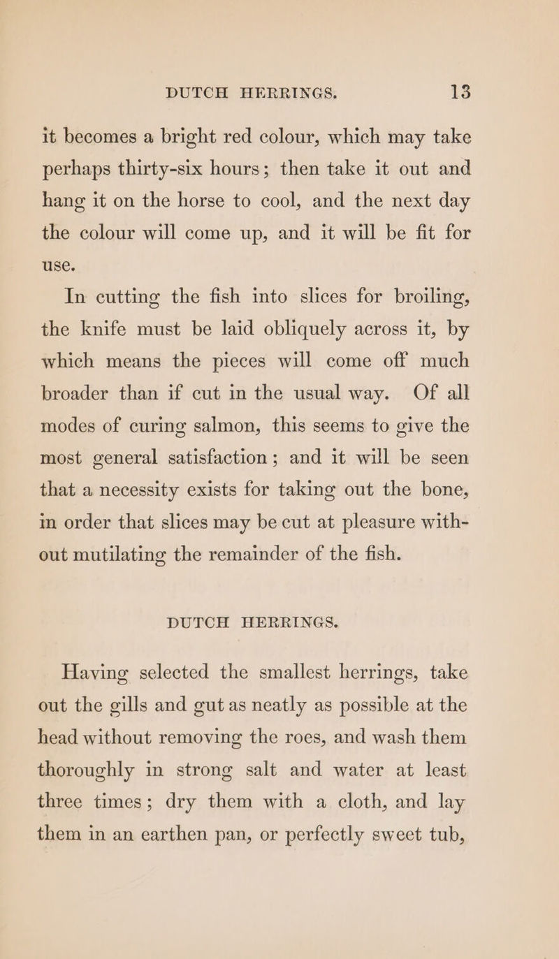 it becomes a bright red colour, which may take perhaps thirty-six hours; then take it out and hang it on the horse to cool, and the next day the colour will come up, and it will be fit for use. In cutting the fish into slices for broiling, the knife must be laid obliquely across it, by which means the pieces will come off much broader than if cut in the usual way. Of all modes of curing salmon, this seems to give the most general satisfaction; and it will be seen that a necessity exists for taking out the bone, in order that slices may be cut at pleasure with- out mutilating the remainder of the fish. DUTCH HERRINGS. Having selected the smallest herrings, take out the gills and gut as neatly as possible at the head without removing the roes, and wash them thoroughly in strong salt and water at least three times; dry them with a cloth, and lay them in an earthen pan, or perfectly sweet tub,