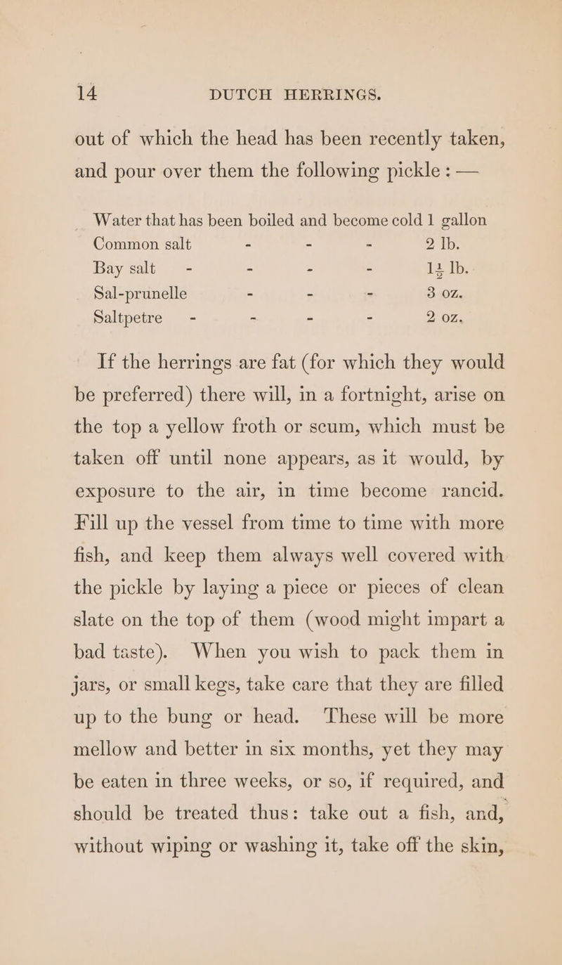 out of which the head has been recently taken, and pour over them the following pickle : — Water that has been boiled and become cold 1 gallon Common salt - - - 2 Ib. Bay salt - - - - 12 1b; Sal-prunelle - - - 3 OZ. Saltpetre - - - - 2 OZ, If the herrings are fat (for which they would be preferred) there will, in a fortnight, arise on the top a yellow froth or scum, which must be taken off until none appears, as it would, by exposure to the air, in time become rancid. Fill up the vessel from time to time with more fish, and keep them always well covered with the pickle by laying a piece or pieces of clean slate on the top of them (wood might impart a bad taste). When you wish to pack them in jars, or small kegs, take care that they are filled up to the bung or head. These will be more mellow and better in six months, yet they may be eaten in three weeks, or so, if required, and should be treated thus: take out a fish, and, without wiping or washing it, take off the skin,