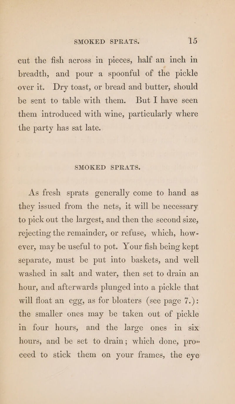 SMOKED SPRATS. V5 cut the fish across in pieces, half an inch in breadth, and pour a spoonful of the pickle over it. Dry toast, or bread and butter, should be sent to table with them. But I have seen them introduced with wine, particularly where the party has sat late. SMOKED SPRATS. As fresh sprats generally come to hand as they issued from the nets, it will be necessary to pick out the largest, and then the second size, rejecting the remainder, or refuse, which, how- ever, may be useful to pot. Your fish being kept separate, must be put into baskets, and well washed in salt and water, then set to drain an hour, and afterwards plunged into a pickle that will float an egg, as for bloaters (see page 7.): the smaller ones may be taken out of pickle in four hours, and the large ones in six hours, and be set to drain; which done, prox ceed to stick them on your frames, the eye