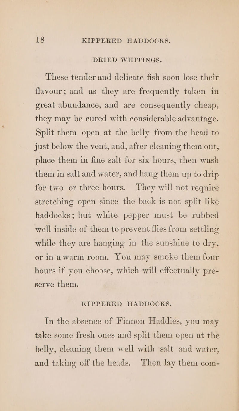 DRIED WHITINGS. These tender and delicate fish soon lose their flavour; and as they are frequently taken in great abundance, and are consequently cheap, they may be cured with considerable advantage. Split them open at the belly from the head to just below the vent, and, after cleaning them out, place them in fine salt for six hours, then wash them in salt and water, and hang them up to drip for two or three hours. They will not require stretching open since the back is not split like haddocks; but white pepper must be rubbed well inside of them to prevent flies from settling while they are hanging in the sunshine to dry, or in awarm room. You may smoke them four hours if you choose, which will effectually pre- serve them. KIPPERED HADDOCKS. In the absence of Finnon Haddies, you may take some fresh ones and split them open at the belly, cleaning them well with salt and water, and taking off the heads. Then lay them com-