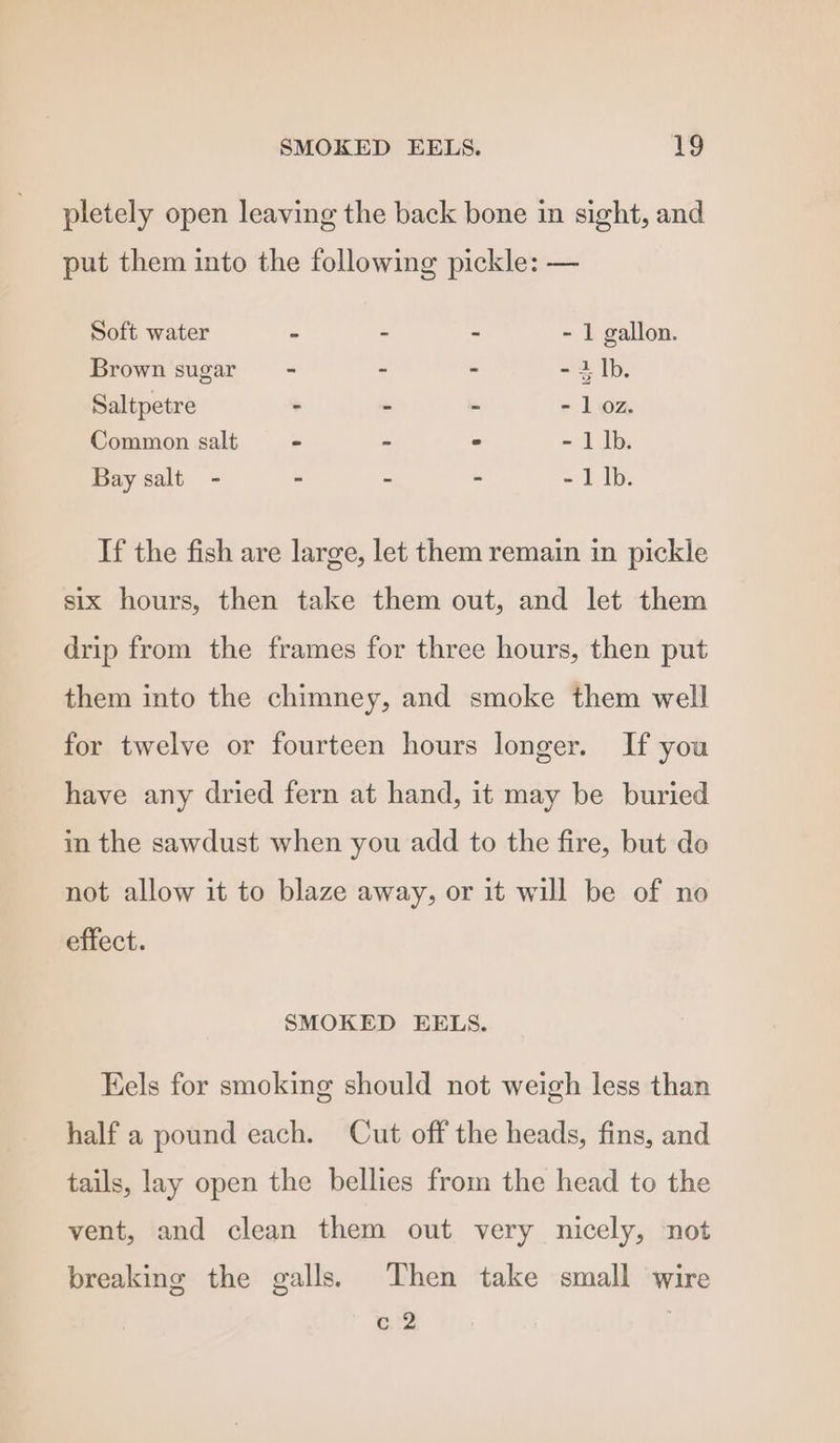 pletely open leaving the back bone in sight, and put them into the following pickle: — Soft water - - . - 1 gallon. Brown sugar - - - - 2 Ib. Saltpetre - - - - 1 oz. Common salt - - - - 1 lb. Bay salt - - - - - 1 |b. If the fish are large, let them remain in pickle six hours, then take them out, and let them drip from the frames for three hours, then put them into the chimney, and smoke them well for twelve or fourteen hours longer. If you have any dried fern at hand, it may be buried in the sawdust when you add to the fire, but do not allow it to blaze away, or it will be of no effect. SMOKED EELS. Eels for smoking should not weigh less than half a pound each. Cut off the heads, fins, and tails, lay open the bellies from the head to the vent, and clean them out very nicely, not breaking the galls. Then take small wire e712
