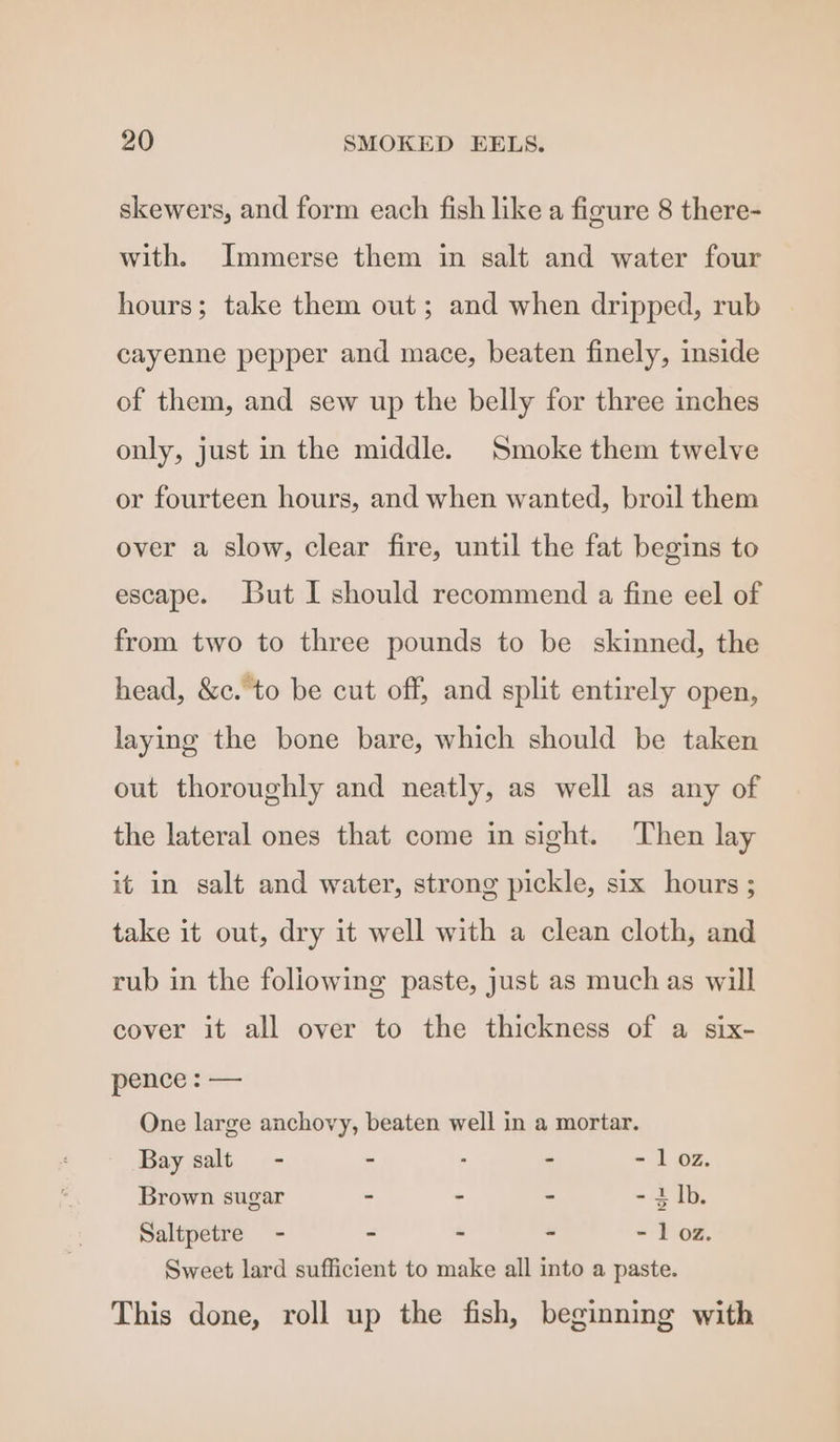 skewers, and form each fish like a figure 8 there- with. Immerse them in salt and water four hours; take them out; and when dripped, rub cayenne pepper and mace, beaten finely, inside of them, and sew up the belly for three inches only, just in the middle. Smoke them twelve or fourteen hours, and when wanted, broil them over a slow, clear fire, until the fat begins to escape. But I should recommend a fine eel of from two to three pounds to be skinned, the head, &amp;c. to be cut off, and split entirely open, laying the bone bare, which should be taken out thoroughly and neatly, as well as any of the lateral ones that come in sight. Then lay it in salt and water, strong pickle, six hours ; take it out, dry it well with a clean cloth, and rub in the foliowing paste, just as muchas will cover it all over to the thickness of a six- pence : — One large anchovy, beaten well in a mortar. Bay salt - - . - - loz. Brown sugar - - - - 2 Th. Saltpetre - - - - - 1 oz. Sweet lard sufficient to make all into a paste. This done, roll up the fish, beginning with