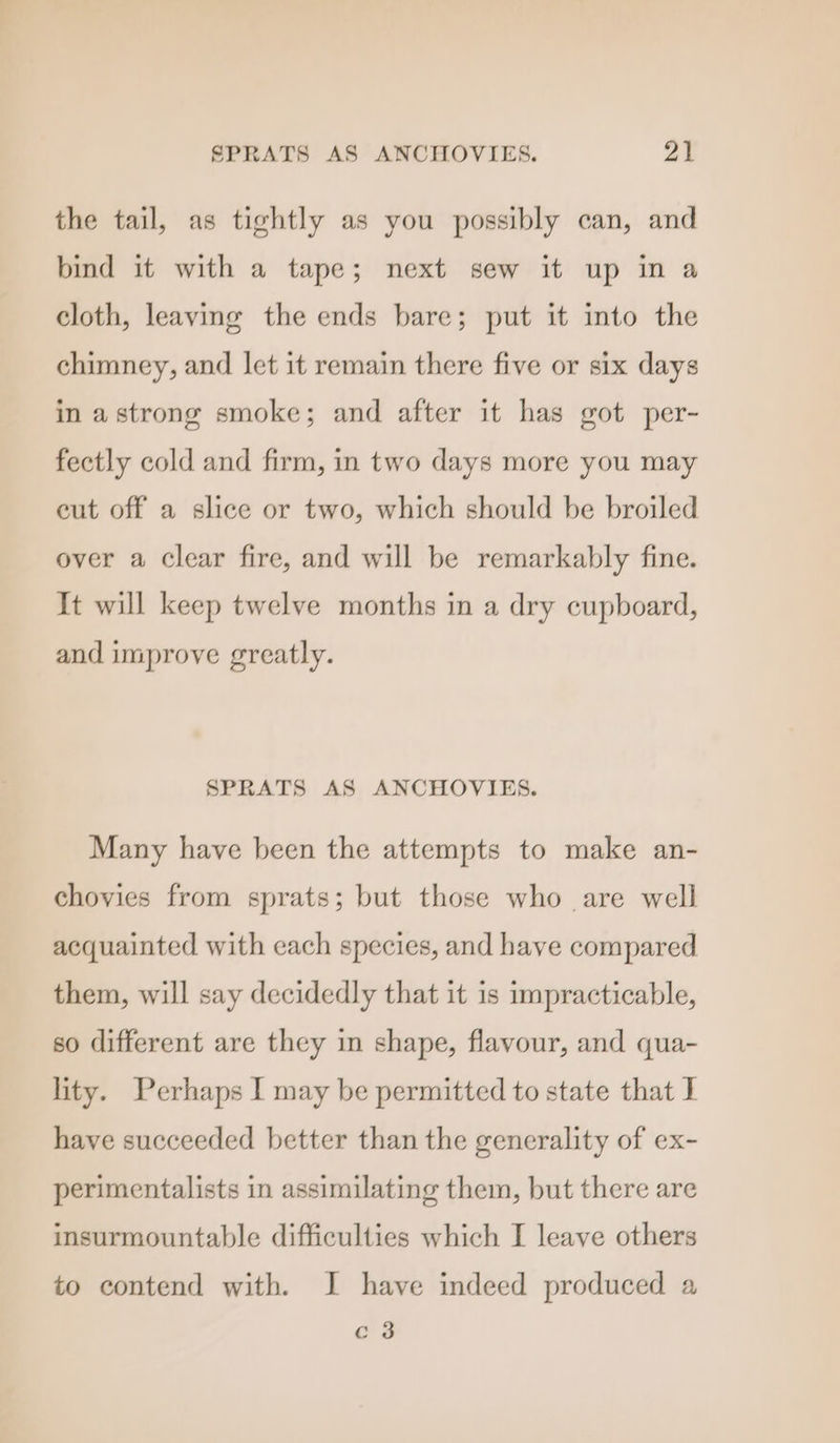 the tail, as tightly as you possibly can, and bind it with a tape; next sew it up in a cloth, leaving the ends bare; put it into the chimney, and let it remain there five or six days in astrong smoke; and after it has got per- fectly cold and firm, in two days more you may eut off a slice or two, which should be broiled over a clear fire, and will be remarkably fine. It will keep twelve months in a dry cupboard, and improve greatly. SPRATS AS ANCHOVIES. Many have been the attempts to make an- chovies from sprats; but those who are well acquainted with each species, and haye compared them, will say decidedly that it is impracticable, so different are they in shape, flavour, and qua- lity. Perhaps I may be permitted to state that I have succeeded better than the generality of ex- perimentalists in assimilating them, but there are insurmountable difficulties which I leave others to contend with. I have indeed produced a c 3
