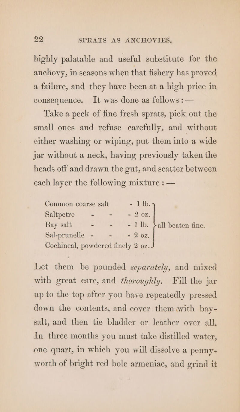 highly palatable and useful substitute for the anchovy, in seasons when that fishery has proved a failure, and they have been at a high price in consequence. It was done as follows :— Take a peck of fine fresh sprats, pick out the small ones and refuse carefully, and without either washing or wiping, put them into a wide jar without a neck, having previously taken the heads off and drawn the gut, and scatter between each layer the following mixture : — Common coarse salt - Lib. Saltpetre ~ - - 2 02, Bay salt - - - 1 Ib. ¢all beaten fine. Sal-prunelle - - - 2 072. Cochineal, powdered finely 2 oz. Let them be pounded separately, and mixed with great care, and thoroughly. Fill the jar up to the top after you have repeatedly pressed down the contents, and cover them with bay- salt, and then tie bladder or leather over all. In three months you must take distilled water, one quart, in which you will dissolve a penny- worth of bright red bole armeniac, and grind it