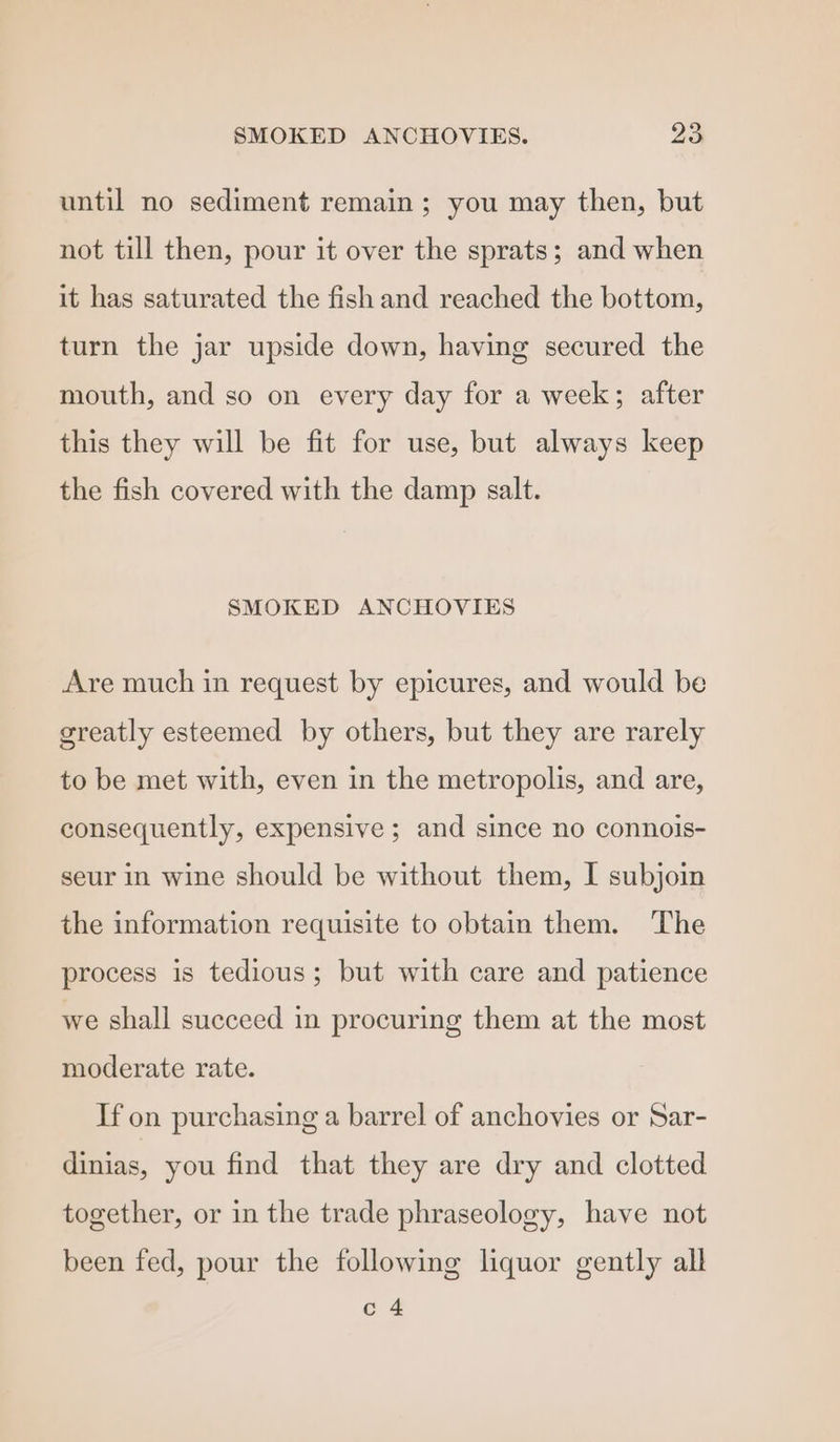 until no sediment remain ; you may then, but not till then, pour it over the sprats; and when it has saturated the fish and reached the bottom, turn the jar upside down, having secured the mouth, and so on every day for a week; after this they will be fit for use, but always keep the fish covered with the damp salt. SMOKED ANCHOVIES Are much in request by epicures, and would be greatly esteemed by others, but they are rarely to be met with, even in the metropolis, and are, consequently, expensive ; and since no connois- seur in wine should be without them, I subjoin the information requisite to obtain them. The process is tedious; but with care and patience we shall succeed in procuring them at the most moderate rate. If on purchasing a barrel of anchovies or Sar- dinias, you find that they are dry and clotted together, or in the trade phraseology, have not been fed, pour the following liquor gently all c 4