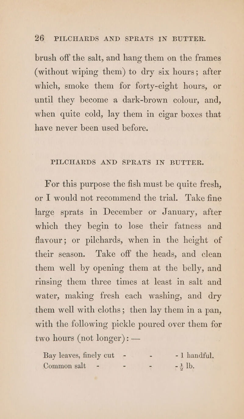 brush off the salt, and hang them on the frames (without wiping them) to dry six hours; after which, smoke them for forty-eight hours, or until they become a dark-brown colour, and, when quite cold, lay them in cigar boxes that have never been used before. PILCHARDS AND SPRATS IN BUTTER. For this purpose the fish must be quite fresh, or I would not recommend the trial. Take fine large sprats in December or January, after which they begin to lose their fatness and flavour; or pilchards, when in the height of their season. Take off the heads, and clean them well by opening them at the belly, and rinsing them three times at least in salt and water, making fresh each washing, and dry them well with cloths; then lay them in a pan, with the following pickle poured over them for two hours (not longer) : — Bay leaves, finely cut - - - 1 handful. Common salt - - - - i |b.