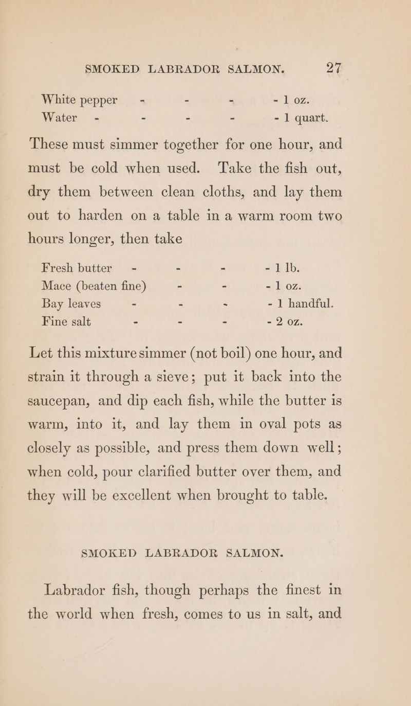 White pepper - - - - 1 oz. Water - - - - - 1 quart. These must simmer together for one hour, and must be cold when used. Take the fish out, dry them between clean cloths, and lay them out to harden on a table in a warm room two hours longer, then take Fresh butter = - - - - 1 Ib. Mace (beaten fine) - - - 1 oz. Bay leaves - - - - 1 handful. Fine salt - - - - 2 07. Let this mixture simmer (not boil) one hour, and strain it through a sieve; put it back into the saucepan, and dip each fish, while the butter is warm, into it, and lay them in oval pots as closely as possible, and press them down well; when cold, pour clarified butter over them, and they will be excellent when brought to table. SMOKED LABRADOR SALMON. Labrador fish, though perhaps the finest in the world when fresh, comes to us in salt, and