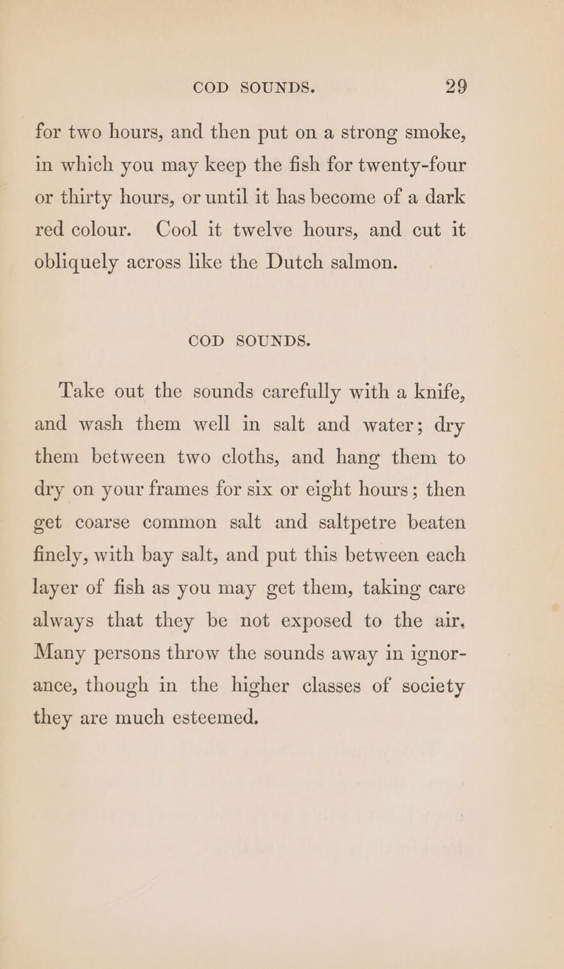 for two hours, and then put on a strong smoke, in which you may keep the fish for twenty-four or thirty hours, or until it has become of a dark red colour. Cool it twelve hours, and cut it obliquely across like the Dutch salmon. COD SOUNDS. Take out the sounds carefully with a knife, and wash them well in salt and water; dry them between two cloths, and hang them to dry on your frames for six or eight hours; then get coarse common salt and saltpetre beaten finely, with bay salt, and put this between each layer of fish as you may get them, taking care always that they be not exposed to the air, Many persons throw the sounds away in ignor- ance, though in the higher classes of society they are much esteemed.