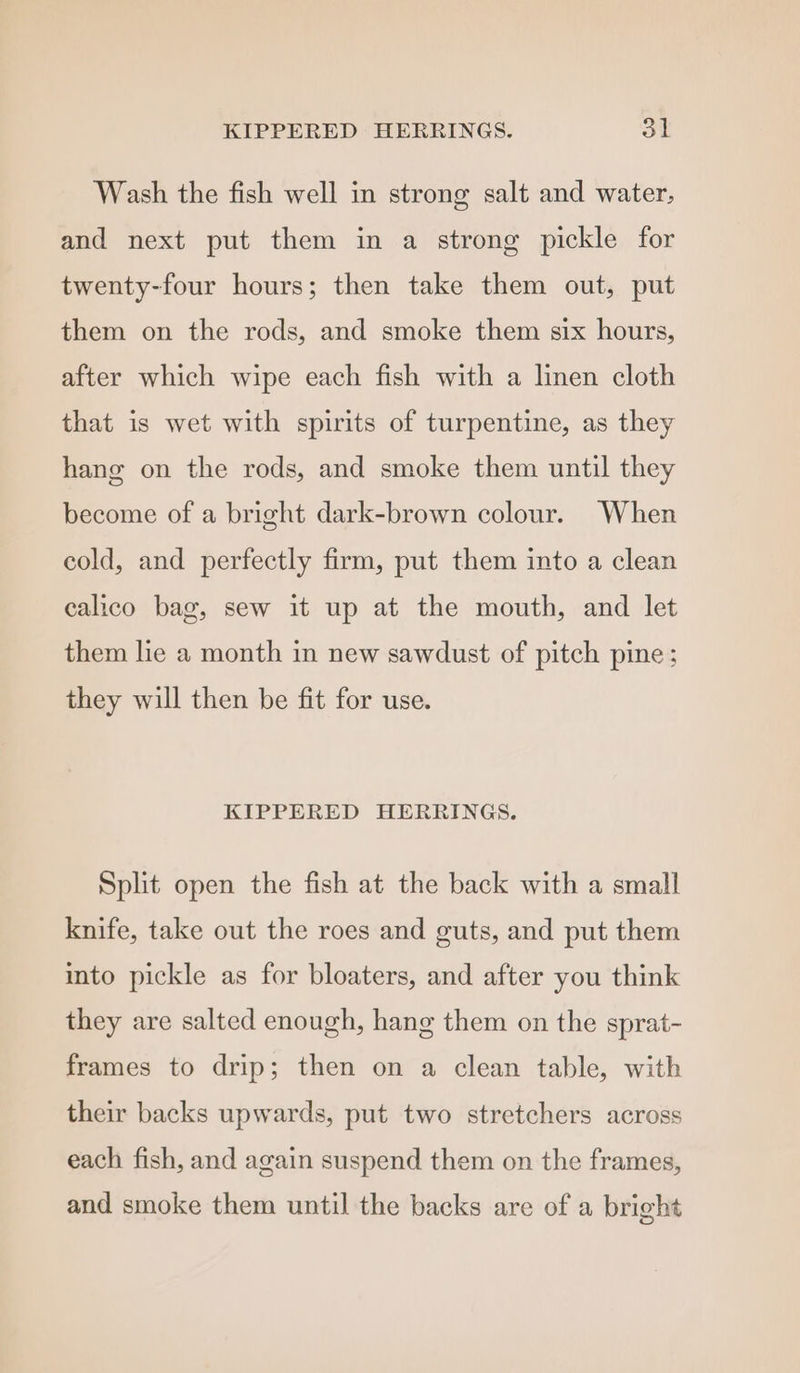 KIPPERED HERRINGS. oF Wash the fish well in strong salt and water, and next put them in a strong pickle for twenty-four hours; then take them out, put them on the rods, and smoke them six hours, after which wipe each fish with a linen cloth that is wet with spirits of turpentine, as they hang on the rods, and smoke them until they become of a bright dark-brown colour. When cold, and perfectly firm, put them into a clean calico bag, sew it up at the mouth, and let them lie a month in new sawdust of pitch pine: they will then be fit for use. KIPPERED HERRINGS. Split open the fish at the back with a small knife, take out the roes and guts, and put them into pickle as for bloaters, and after you think they are salted enough, hang them on the sprat- frames to drip; then on a clean table, with their backs upwards, put two stretchers across each fish, and again suspend them on the frames, and smoke them until the backs are of a bright