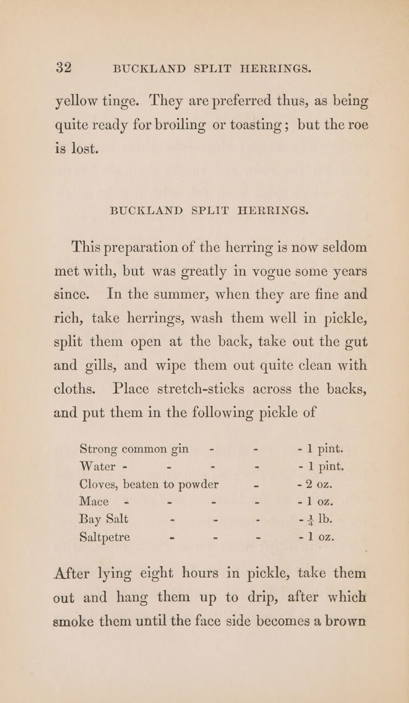 yellow tinge. They are preferred thus, as being quite ready for broiling or toasting; but the roe is lost. BUCKLAND SPLIT HERRINGS. This preparation of the herring is now seldom met with, but was greatly in vogue some years since. In the summer, when they are fine and rich, take herrings, wash them well in pickle, split them open at the back, take out the gut and gills, and wipe them out quite clean with cloths. Place stretch-sticks across the backs, and put them in the following pickle of Strong common gin - - - 1 pint. Water - - - - - 1 pint. Cloves, beaten to powder ~ - 2 02. Mace - > - - - 1 oz. Bay Salt . - - -i]b. Saltpetre - - - - 1 oz. After lying eight hours in pickle, take them out and hang them up to drip, after which smoke them until the face side becomes a brown