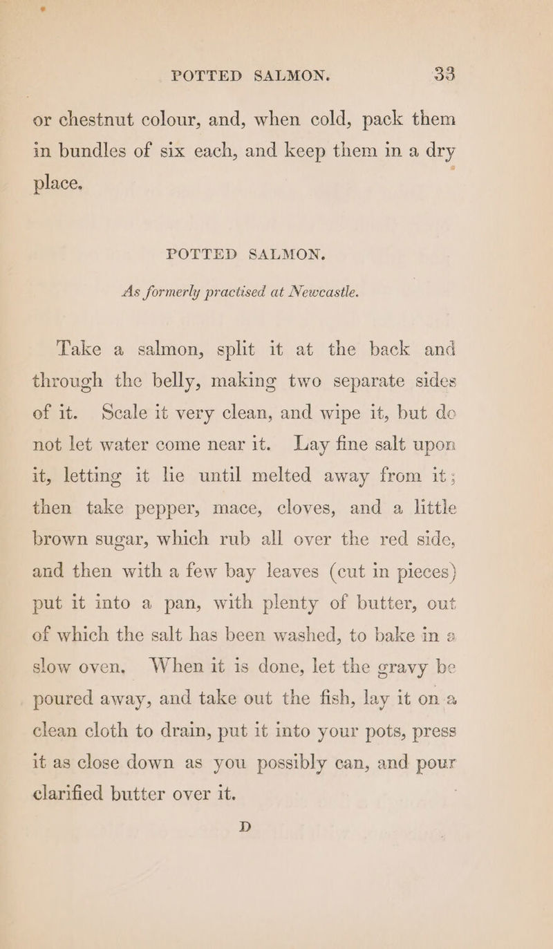 POTTED SALMON. 35 or chestnut colour, and, when cold, pack them in bundles of six each, and keep them in a dry place. POTTED SALMON. As formerly practised at Newcastle. Take a salmon, split it at the back and through the belly, making two separate sides of it. Scale it very clean, and wipe it, but de not let water come near it. Lay fine salt upon it, letting it he until melted away from it; then take pepper, mace, cloves, and a little brown sugar, which rub all over the red side, and then with a few bay leaves (cut in pieces) put it into a pan, with plenty of butter, out of which the salt has been washed, to bake in a slow oven, When it is done, let the gravy be poured away, and take out the fish, lay it ona clean cloth to drain, put it into your pots, press it as close down as you possibly can, and pour clarified butter over it. D