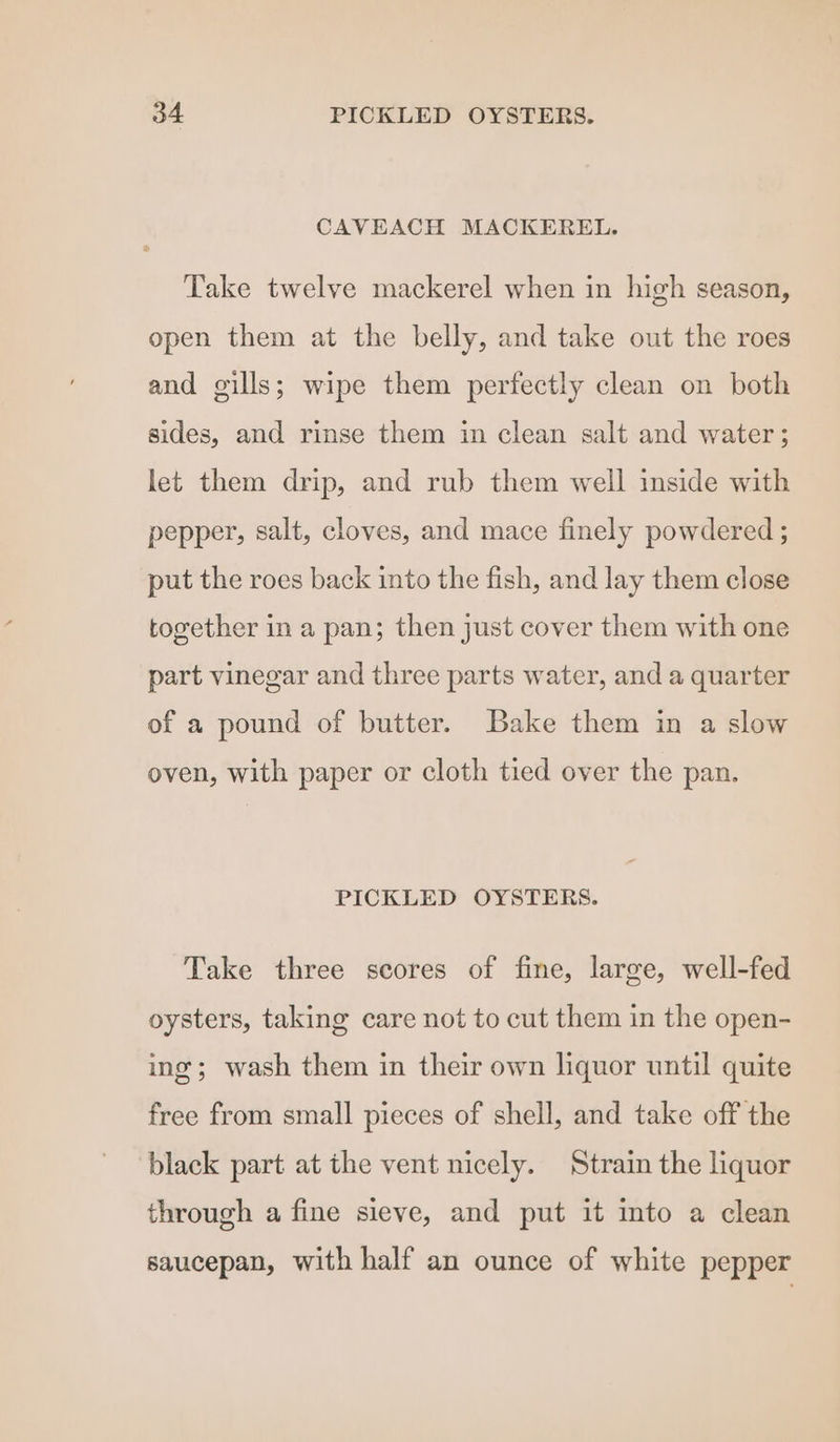 CAVEACH MACKEREL. Take twelve mackerel when in high season, open them at the belly, and take out the roes and gills; wipe them perfectly clean on both sides, and rinse them in clean salt and water; let them drip, and rub them well inside with pepper, salt, cloves, and mace finely powdered ; put the roes back into the fish, and lay them close together in a pan; then just cover them with one part vinegar and three parts water, and a quarter of a pound of butter. Bake them in a slow oven, with paper or cloth tied over the pan. PICKLED OYSTERS. Take three scores of fine, large, well-fed oysters, taking care not to cut them in the open- ing; wash them in their own liquor until quite free from small pieces of shell, and take off the black part at the vent nicely. Strain the liquor through a fine sieve, and put it into a clean saucepan, with half an ounce of white pepper