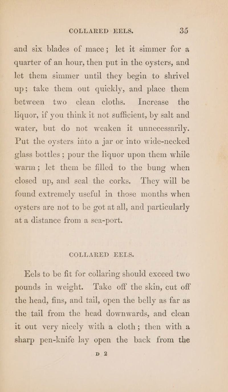 and six blades of mace; let it simmer for a quarter of an hour, then put in the oysters, and let them simmer until they begin to shrivel up; take them out quickly, and place them between two clean cloths. Increase the liquor, if you think it not sufficient, by salt and water, but do not weaken it unnecessarily. Put the oysters into a jar or into wide-necked glass bottles ; pour the liquor upon them while warm; let them be filled to the bung when closed up, and seal the corks. They will be found extremely useful in those months when oysters are not to be got at all, and particularly at a distance from a sea-port. COLLARED EELS. Eels to be fit for collaring should exceed two pounds in weight. Take off the skin, cut off the head, fins, and tail, open the belly as far as the tail from the head downwards, and clean it out very nicely with a cloth; then with a sharp pen-knife lay open the back from the D 2