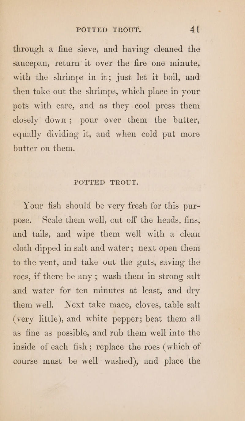 POTTED TROUT. Al through a fine sieve, and having cleaned the saucepan, return it over the fire one minute, with the shrimps in it; just let it boil, and then take out the shrimps, which place in your pots with care, and as they cool press them closely down; pour over them the butter, equally dividing it, and when cold put more butter on them. POTTED TROUT. Your fish should be very fresh for this pur- pose. Scale them well, cut off the heads, fins, and tails, and wipe them well with a clean cloth dipped in salt and water; next open them to the vent, and take out the guts, saving the roes, if there be any ; wash them in strong salt and water for ten minutes at least, and dry them well. Next take mace, cloves, table salt (very little), and white pepper; beat them all as fine as possible, and rub them well into the inside of each fish; replace the roes (which of course must be well washed), and place the