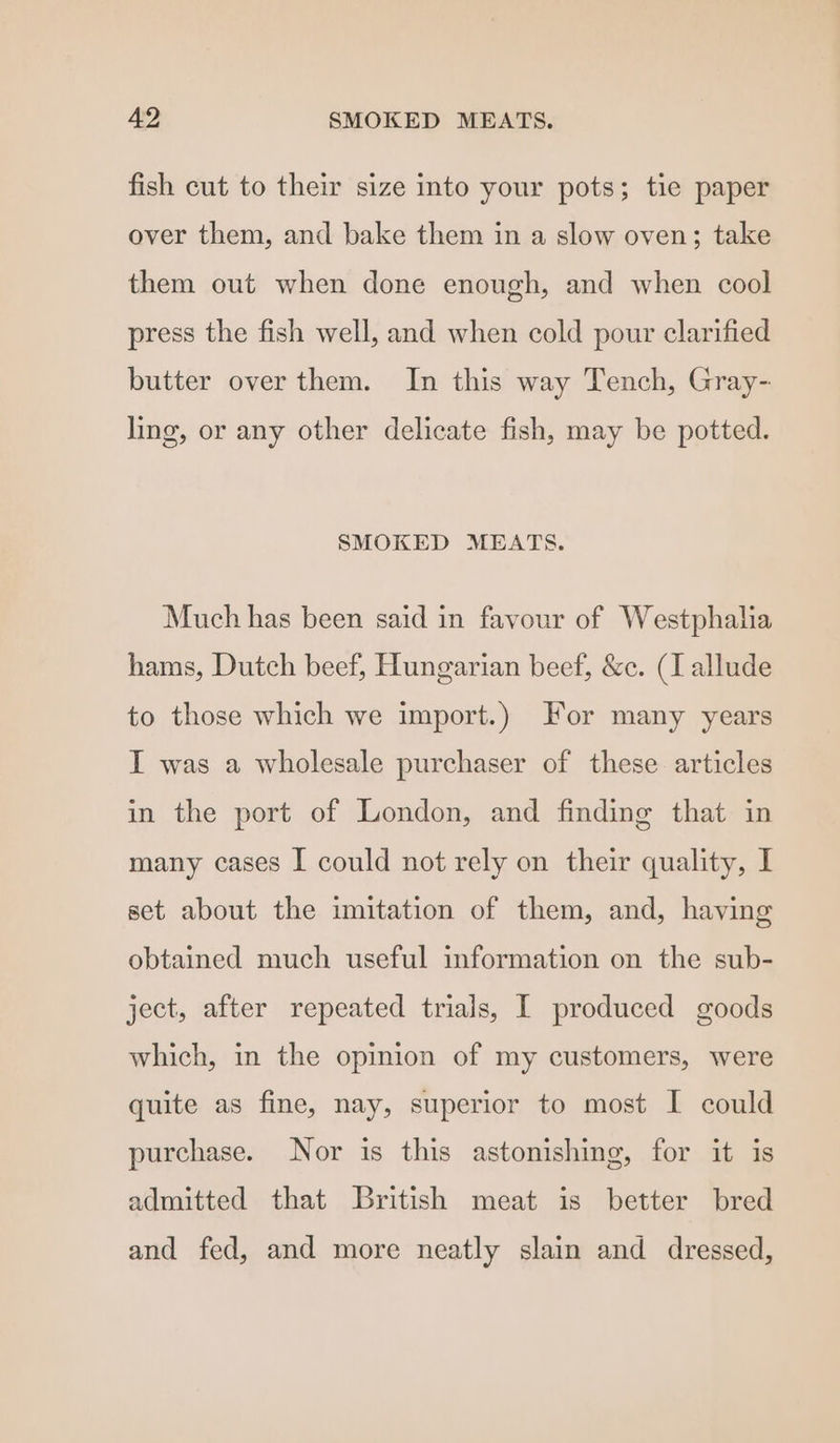fish cut to their size into your pots; tie paper over them, and bake them in a slow oven; take them out when done enough, and when cool press the fish well, and when cold pour clarified butter over them. In this way Tench, Gray- ling, or any other delicate fish, may be potted. SMOKED MEATS. Much has been said in favour of Westphalia hams, Dutch beef, Hungarian beef, &c. (I allude to those which we import.) For many years I was a wholesale purchaser of these articles in the port of London, and finding that in many cases I could not rely on their quality, I set about the imitation of them, and, having obtained much useful information on the sub- ject, after repeated trials, I produced goods which, in the opinion of my customers, were quite as fine, nay, superior to most I could purchase. Nor is this astonishing, for it is admitted that British meat is better bred and fed, and more neatly slain and dressed,