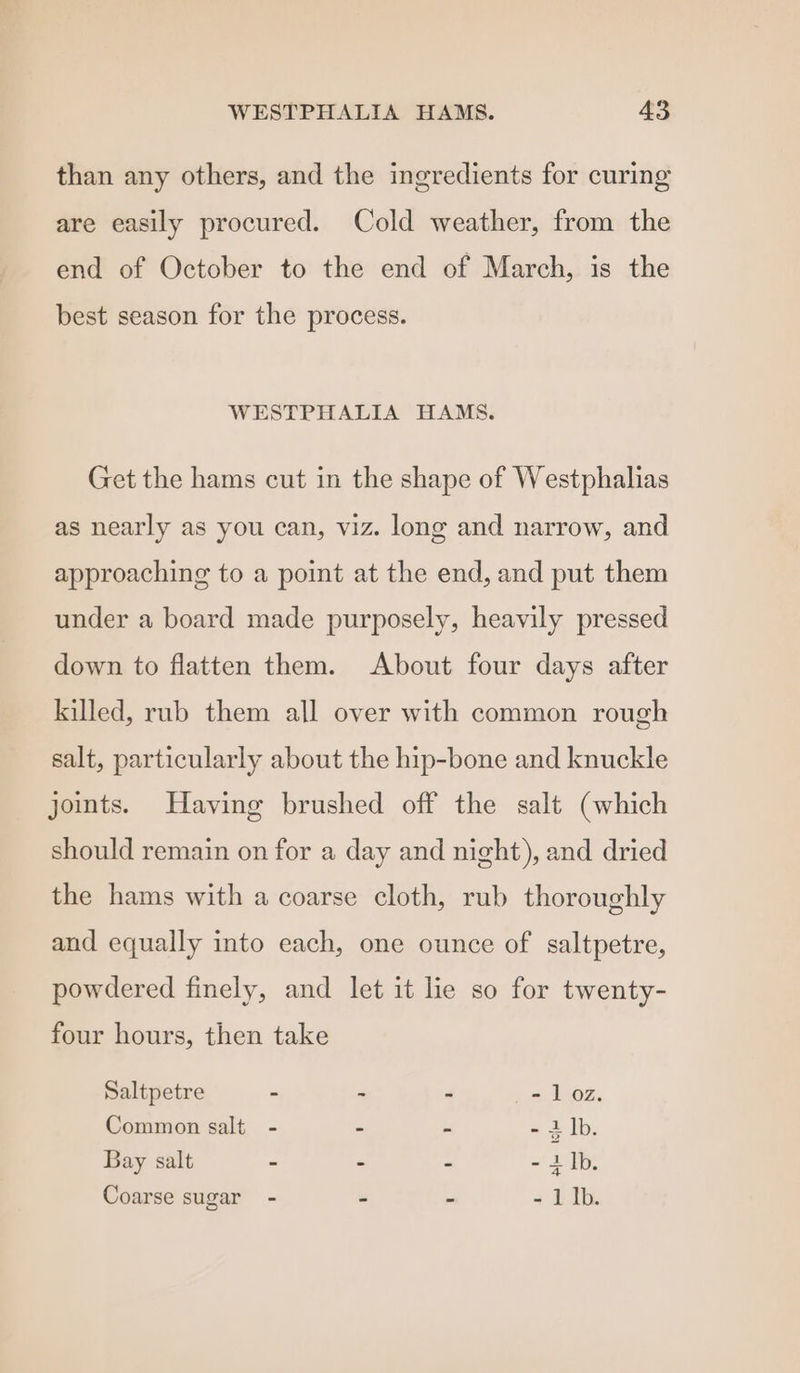 than any others, and the ingredients for curing are easily procured. Cold weather, from the end of October to the end of March, is the best season for the process. WESTPHALIA HAMS. Get the hams cut in the shape of Westphahas as nearly as you can, viz. long and narrow, and approaching to a point at the end, and put them under a board made purposely, heavily pressed down to flatten them. About four days after killed, rub them all over with common rough salt, particularly about the hip-bone and knuckle joints. Having brushed off the salt (which should remain on for a day and night), and dried the hams with a coarse cloth, rub thoroughly and equally into each, one ounce of saltpetre, powdered finely, and let it lie so for twenty- four hours, then take Saltpetre - - - - 1 oz. Common salt - - - - 1 lb. Bay salt - - - «Zi. Coarse sugar - - - - 1Ib.