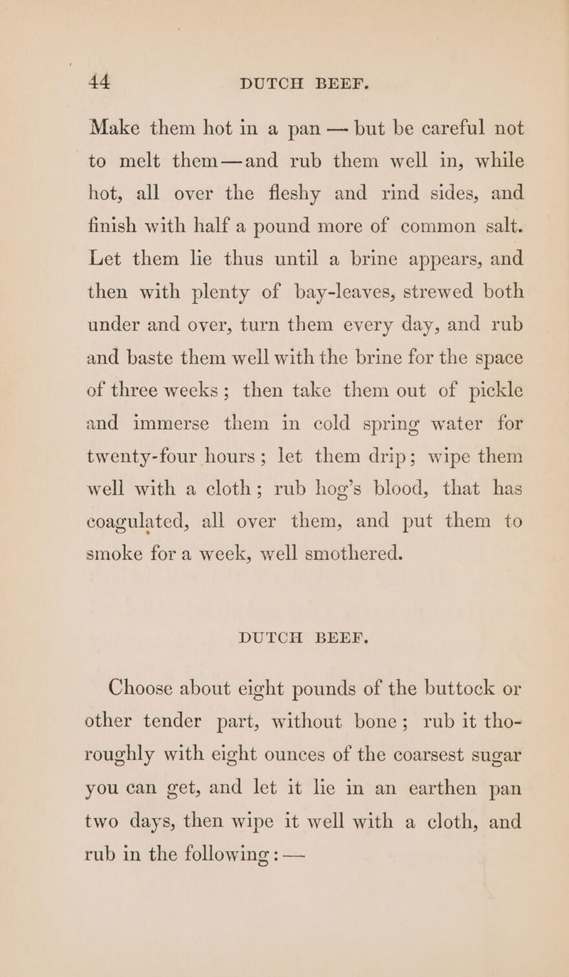 Make them hot in a pan — but be careful not to melt them—and rub them well in, while hot, all over the fleshy and rind sides, and finish with half a pound more of common salt. Let them le thus until a brine appears, and then with plenty of bay-leaves, strewed both under and over, turn them every day, and rub and baste them well with the brine for the space of three weeks; then take them out of pickle and immerse them in cold spring water for twenty-four hours; let them drip; wipe them well with a cloth; rub hog’s blood, that has coagulated, all over them, and put them to smoke for a week, well smothered. DUTCH BEEF. Choose about eight pounds of the buttock or other tender part, without bone; rub it tho- roughly with eight ounces of the coarsest sugar you can get, and let it le in an earthen pan two days, then wipe it well with a cloth, and rub in the following : —