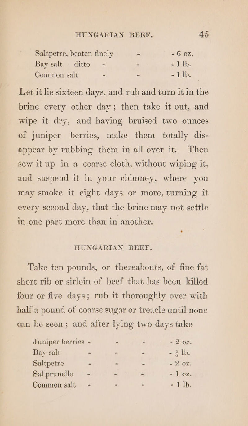 Saltpetre, beaten finely - - 6 02. Bay salt ditto - - - 1 |b. Common salt - - - 1 lb. Let it lie sixteen days, and rub and turn it in the brine every other day; then take it out, and wipe it dry, and having bruised two ounces of juniper berries, make them totally dis- appear by rubbing them in all over it. Then sew itup in a coarse cloth, without wiping it, and suspend it in your chimney, where you may smoke it eight days or more, turning it every second day, that the brine may not settle in one part more than in another. HUNGARIAN BEEF. Take ten pounds, or thereabouts, of fine fat short rib or sirloin of beef that has been killed four or five days; rub it thoroughly over with half a pound of coarse sugar or treacle until none can be seen; and after lying two days take Juniper berries - - ° « 2 oz. Bay salt - ° > =r Ib. Saltpetre - ~ - = 2°02, Salprunelle = - - : - 1 oz. - 1 Ib. Common salt