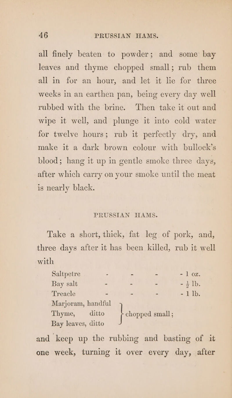 all finely beaten to powder; and some bay leaves and thyme chopped small; rub them all in for an hour, and let it lie for three weeks in an earthen pan, being every day well rubbed with the brine. Then take it out and wipe it well, and plunge it into cold water for twelve hours; rub it perfectly dry, and make it a dark brown colour with bullock’s blood; hang it up in gentle smoke three days, after which carry on your smoke until the meat is nearly black. PRUSSIAN HAMS. Take a short, thick, fat leg of pork, and, three days after it has been killed, rub it well with Saltpetre - - - = 1 OZ. Bay salt - - - - + lb. Treacle - - - - 1 lb. Marjoram, handful Thyme, ditto } chopped small ; Bay leaves, ditto and keep up the rubbing and basting of it one week, turning it over every day, after