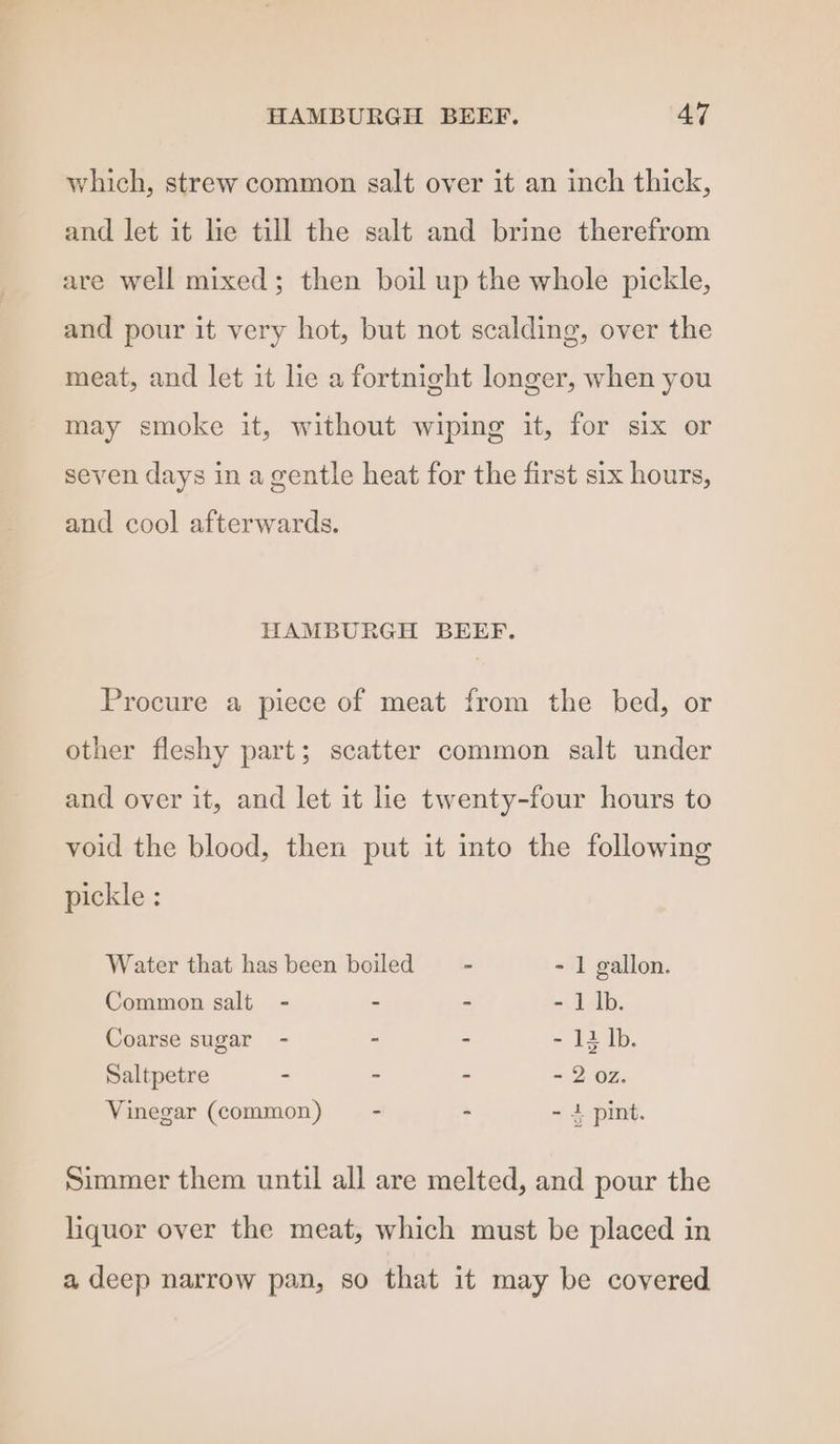 which, strew common salt over it an inch thick, and let it lie till the salt and brine therefrom are well mixed; then boil up the whole pickle, and pour it very hot, but not scalding, over the meat, and let it he a fortnight longer, when you may smoke it, without wiping it, for six or seven days in a gentle heat for the first six hours, and cool afterwards. HAMBURGH BEEF. Procure a piece of meat from the bed, or other fleshy part; scatter common salt under and over it, and let it lie twenty-four hours to void the blood, then put it into the following pickle : Water that has been boiled = - - 1 gallon. Common salt - - - - 1 lb. Coarse sugar - - - = 12 Ib. Saltpetre - - - - 2 oz. Vinegar (common) = - - - 1 pint. Simmer them until all are melted, and pour the liquor over the meat, which must be placed in a deep narrow pan, so that it may be covered