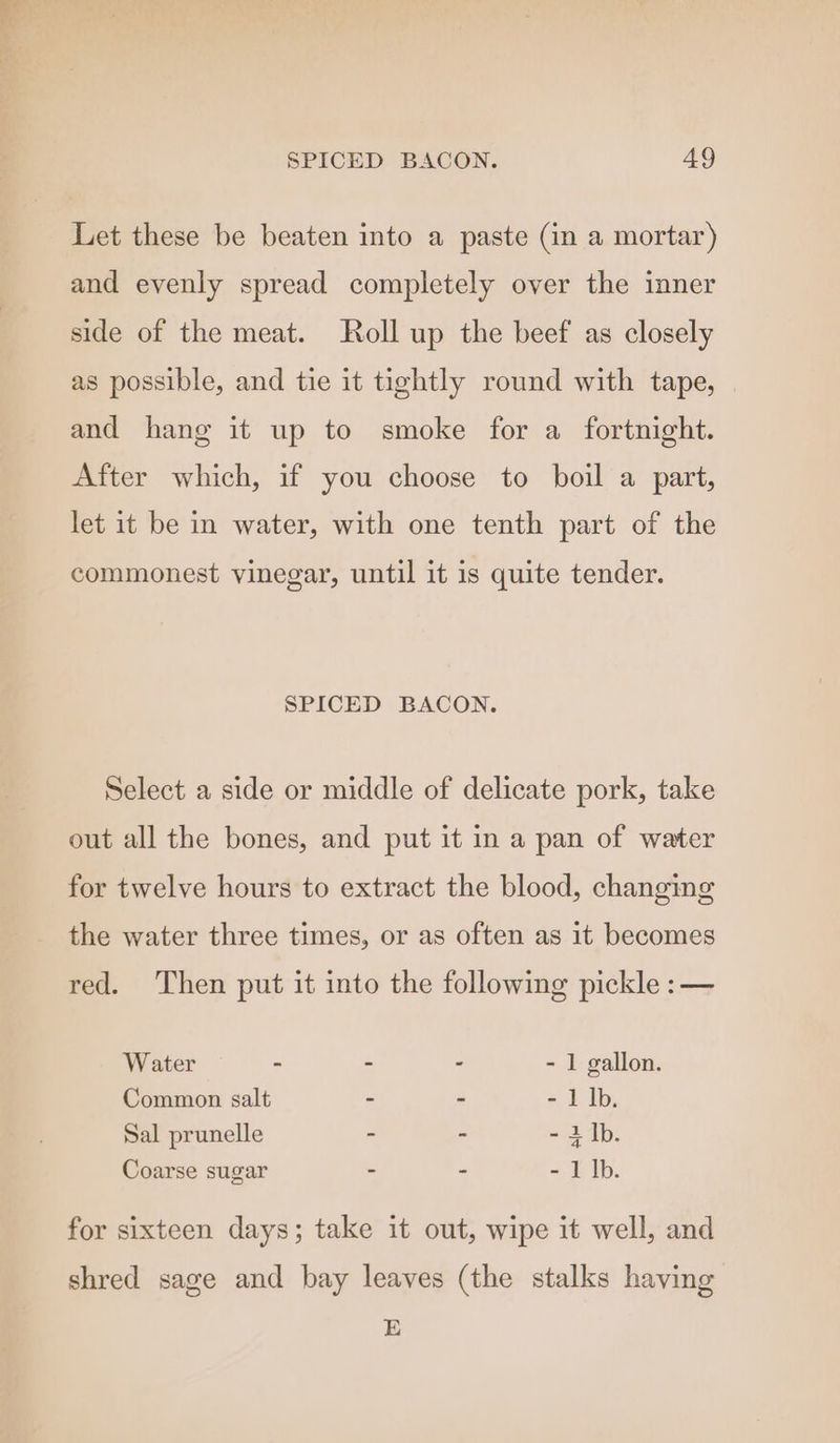Let these be beaten into a paste (in a mortar) and evenly spread completely over the inner side of the meat. Roll up the beef as closely as possible, and tie it tightly round with tape, and hang it up to smoke for a fortnight. After which, if you choose to boil a part, let it be in water, with one tenth part of the commonest vinegar, until it is quite tender. SPICED BACON. Select a side or middle of delicate pork, take out all the bones, and put it in a pan of water for twelve hours to extract the blood, changing the water three times, or as often as it becomes red. Then put it into the following pickle :— Water - - ° - 1 gallon. Common salt - - - 1 Ib. Sal prunelle - - - i Ib. Coarse sugar - - - Llb. for sixteen days; take it out, wipe it well, and shred sage and bay leaves (the stalks having E