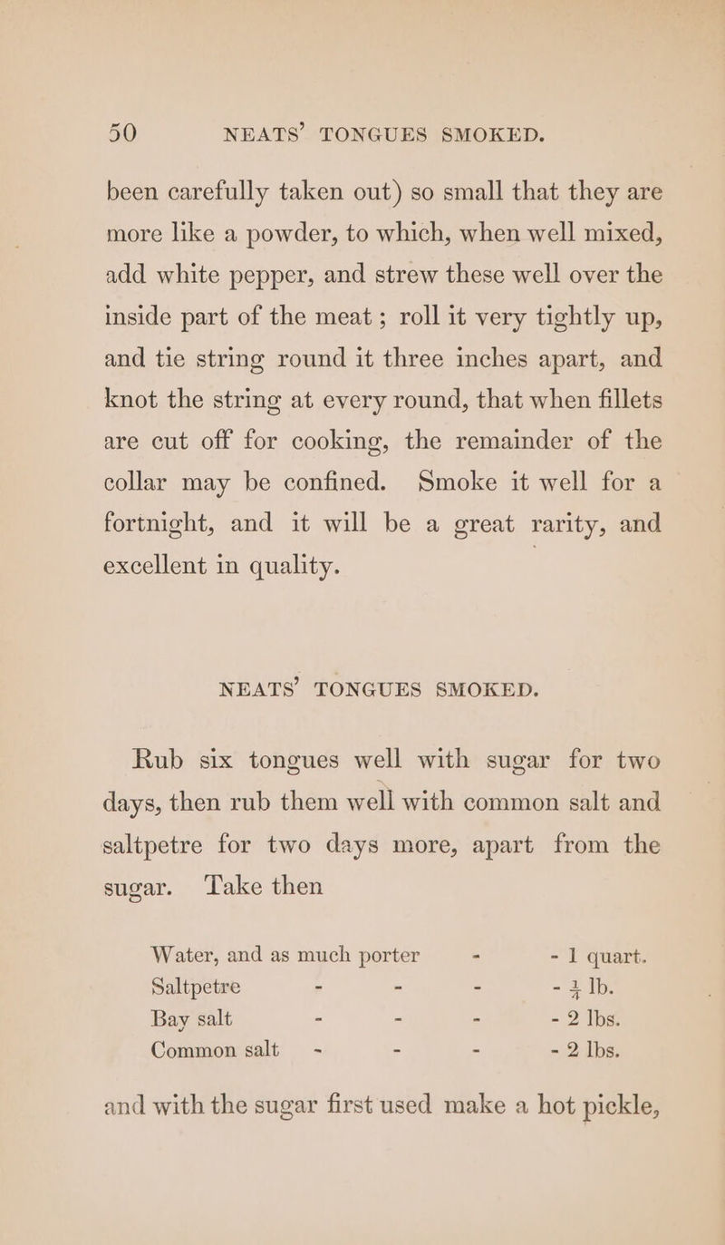 been carefully taken out) so small that they are more like a powder, to which, when well mixed, add white pepper, and strew these well over the inside part of the meat; roll it very tightly up, and tie string round it three inches apart, and knot the string at every round, that when fillets are cut off for cooking, the remainder of the collar may be confined. Smoke it well for a fortnight, and it will be a great rarity, and excellent in quality. NEATS’ TONGUES SMOKED. Rub six tongues well with sugar for two days, then rub them well with common salt and saltpetre for two days more, apart from the sugar. ‘Take then Water, and as much porter i - I quart. Saltpetre - - - = Bats Bay salt - - - - 2 Ibs. Common salt =~ - - - 2 lbs. and with the sugar first used make a hot pickle,