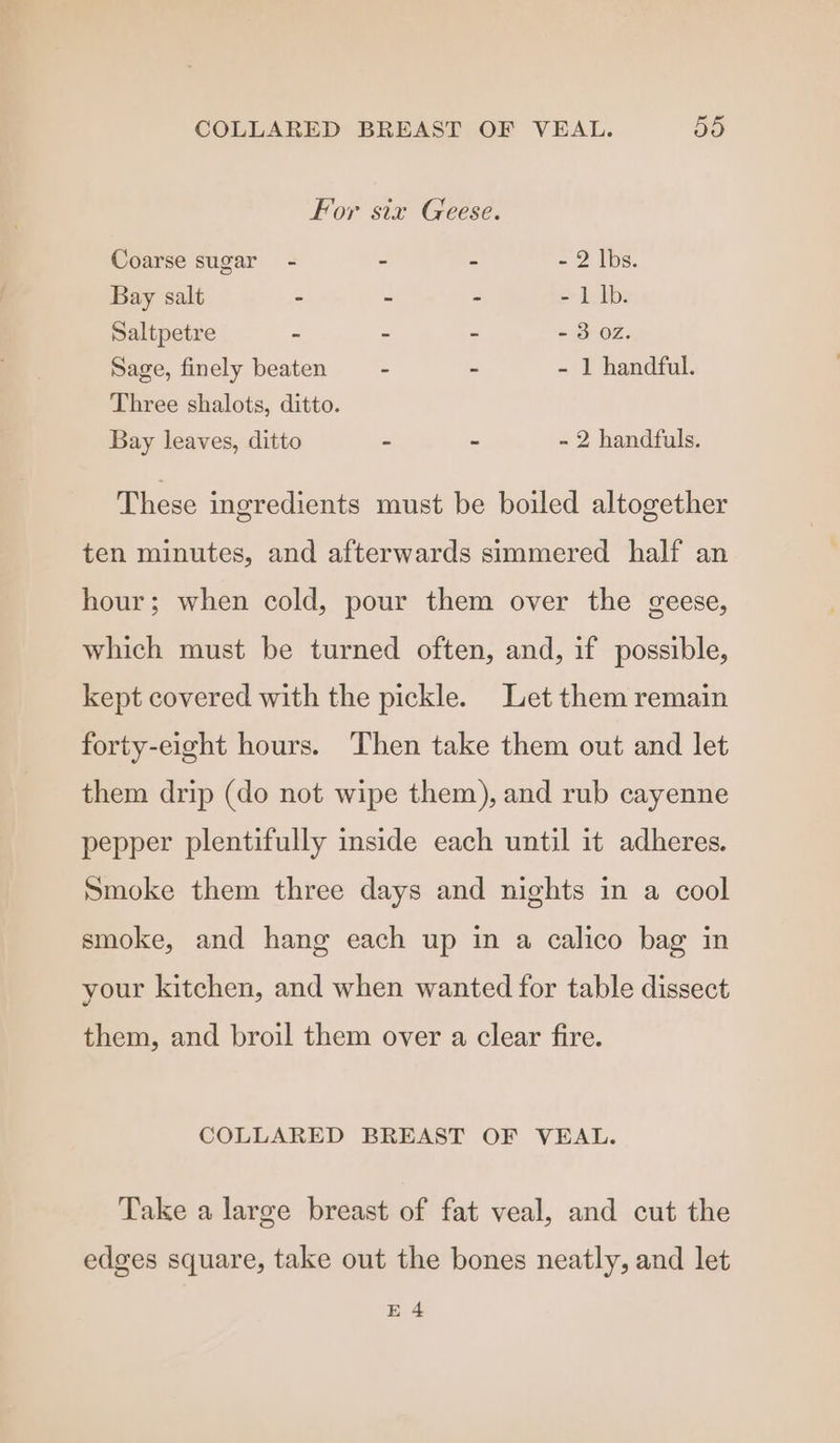For six Geese. Coarse sugar - - - - 2 lbs. Bay salt - - - - 1 1b. Saltpetre - - - - 3 02. Sage, finely beaten - - - 1 handful. Three shalots, ditto. Bay leaves, ditto - - - 2 handfuls. These ingredients must be boiled altogether ten minutes, and afterwards simmered half an hour; when cold, pour them over the geese, which must be turned often, and, if possible, kept covered with the pickle. Let them remain forty-eight hours. Then take them out and let them drip (do not wipe them), and rub cayenne pepper plentifully inside each until it adheres. Smoke them three days and nights in a cool smoke, and hang each up in a calico bag in your kitchen, and when wanted for table dissect them, and broil them over a clear fire. COLLARED BREAST OF VEAL. Take a large breast of fat veal, and cut the edges square, take out the bones neatly, and let E 4