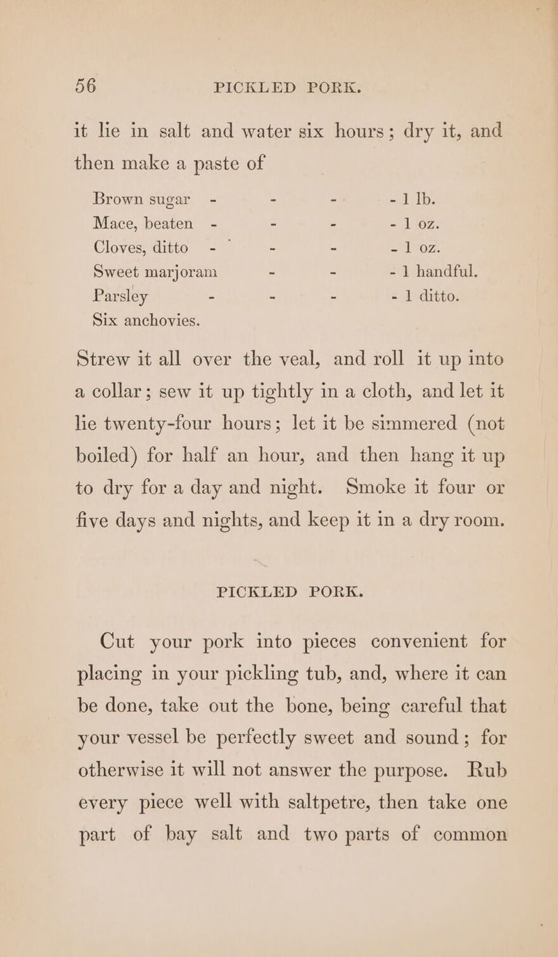 it lie in salt and water six hours; dry it, and then make a paste of Brown sugar - . - - 1 |b. Mace, beaten - - - - 1 oz. Cloves, ditto - - - = HOZ;. Sweet marjoram ~ - - 1 handful. Parsley - - - - 1 ditto. Six anchovies. Strew it all over the veal, and roll it up into a collar; sew it up tightly in a cloth, and let it lie twenty-four hours; let it be simmered (not boiled) for half an hour, and then hang it up to dry for a day and night. Smoke it four or five days and nights, and keep it in a dry room. PICKLED PORK. Cut your pork into pieces convenient for placing in your pickling tub, and, where it can be done, take out the bone, being careful that your vessel be perfectly sweet and sound; for otherwise it will not answer the purpose. Rub every piece well with saltpetre, then take one part of bay salt and two parts of common