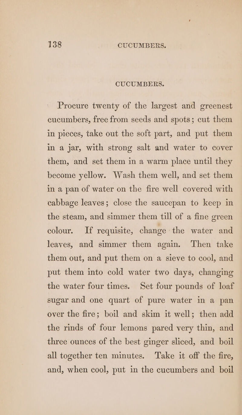 CUCUMBERS. Procure twenty of the largest and greenest cucumbers, free from seeds and spots; cut them in pieces, take out the soft part, and put them in a jar, with strong salt and water to cover them, and set them in a warm place until they become yellow. Wash them well, and set them in a pan of water on the fire well covered with cabbage leaves; close the saucepan to keep in the steam, and simmer them till of a fine green colour. If requisite, change the water and leaves, and simmer them again. Then take them out, and put them on a sieve to cool, and put them into cold water two days, changing the water four times. Set four pounds of loaf sugar and one quart of pure water in a pan over the fire; boil and skim it well; then add the rinds of four lemons pared very thin, and three ounces of the best ginger sliced, and boil all together ten minutes. Take it off the fire, and, when cool, put in the cucumbers and boil