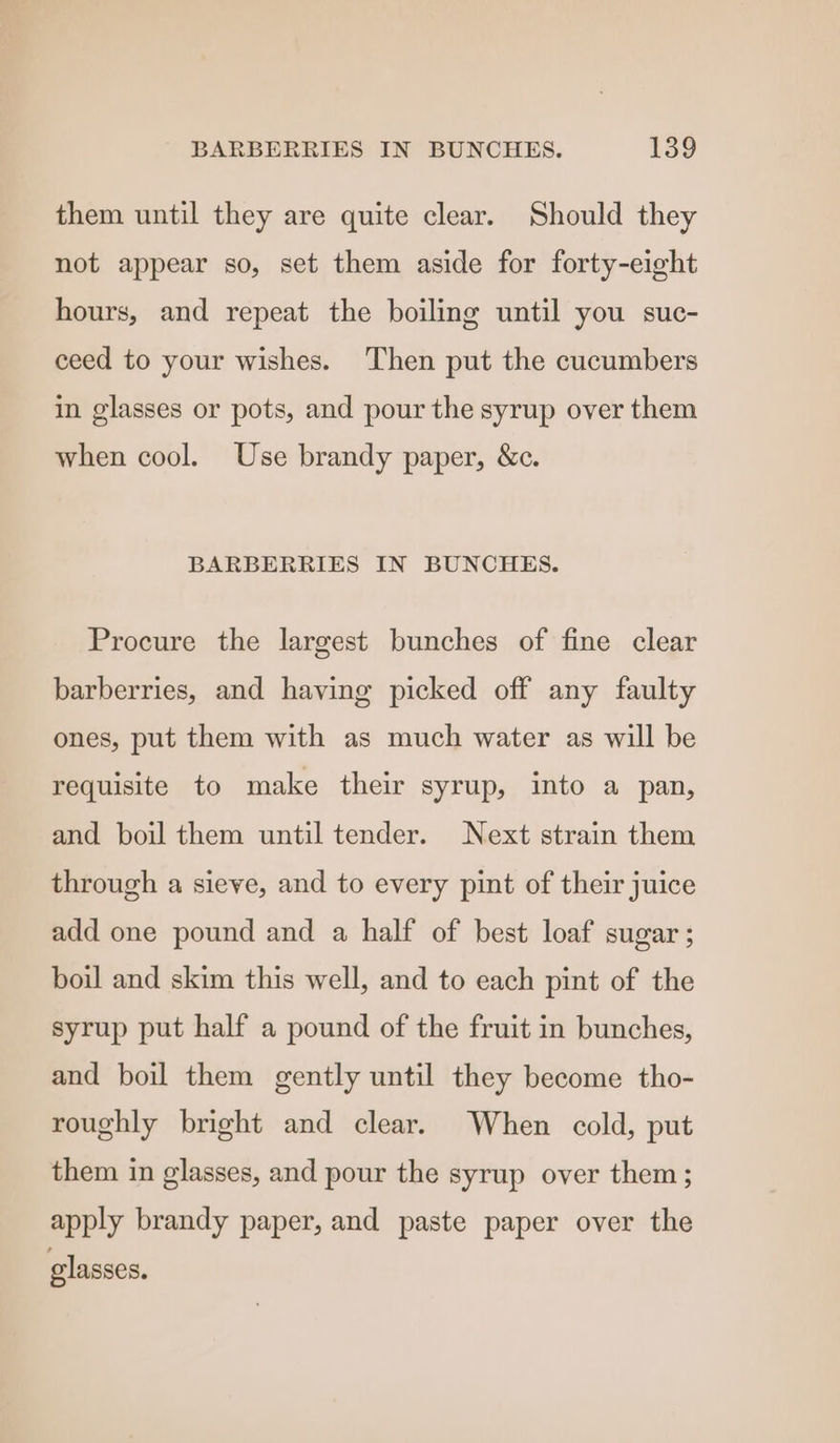 them until they are quite clear. Should they not appear so, set them aside for forty-eight hours, and repeat the boiling until you suc- ceed to your wishes. Then put the cucumbers in glasses or pots, and pour the syrup over them when cool. Use brandy paper, &amp;c. BARBERRIES IN BUNCHES. Procure the largest bunches of fine clear barberries, and having picked off any faulty ones, put them with as much water as will be requisite to make their syrup, into a pan, and boil them until tender. Next strain them through a sieve, and to every pint of their juice add one pound and a half of best loaf sugar ; boil and skim this well, and to each pint of the syrup put half a pound of the fruit in bunches, and boil them gently until they become tho- roughly bright and clear. When cold, put them in glasses, and pour the syrup over them; apply brandy paper, and paste paper over the glasses.