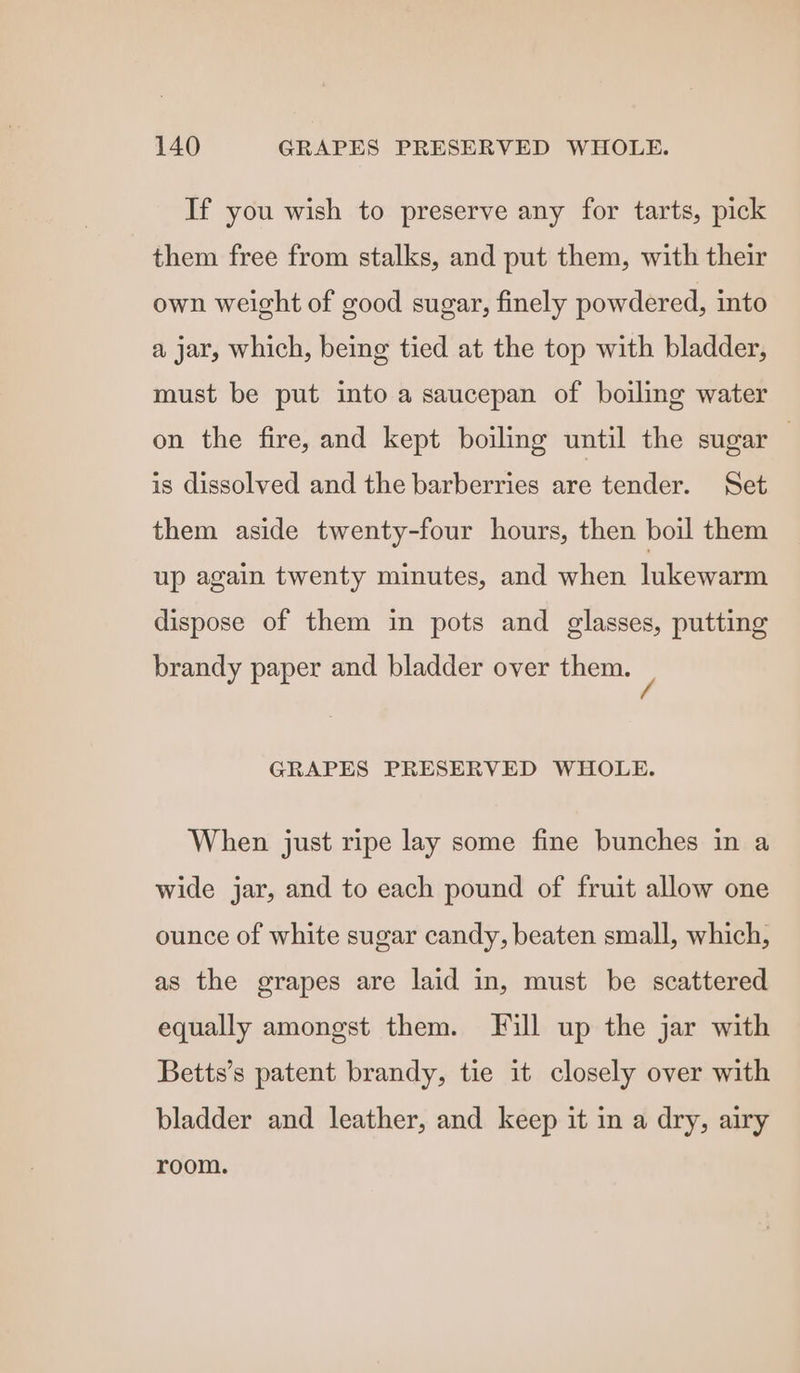 If you wish to preserve any for tarts, pick them free from stalks, and put them, with their own weight of good sugar, finely powdered, into a jar, which, being tied at the top with bladder, must be put into a saucepan of boiling water on the fire, and kept boiling until the sugar | is dissolved and the barberries are tender. Set them aside twenty-four hours, then boil them up again twenty minutes, and when lukewarm dispose of them in pots and glasses, putting brandy paper and bladder over them. / GRAPES PRESERVED WHOLE. When just ripe lay some fine bunches in a wide jar, and to each pound of fruit allow one ounce of white sugar candy, beaten small, which, as the grapes are laid in, must be scattered equally amongst them. Fill up the jar with Betts’s patent brandy, tie it closely over with bladder and leather, and keep it in a dry, airy room.