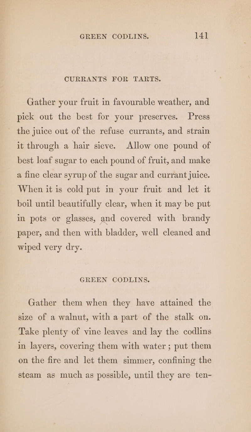 CURRANTS FOR TARTS. Gather your fruit in favourable weather, and pick out the best for your preserves. Press the juice out of the refuse currants, and strain it through a hair sieve. Allow one pound of best loaf sugar to each pound of fruit, and make a fine clear syrup of the sugar and currant juice. When it is cold put in your fruit and let it boil until beautifully clear, when it may be put in pots or glasses, and covered with brandy paper, and then with bladder, well cleaned and wiped very dry. GREEN CODLINS. Gather them when they have attained the size of a walnut, with a part of the stalk on. Take plenty of vine leaves and lay the codlins in layers, covering them with water ; put them on the fire and let them simmer, confining the steam as much as possible, until they are ten-