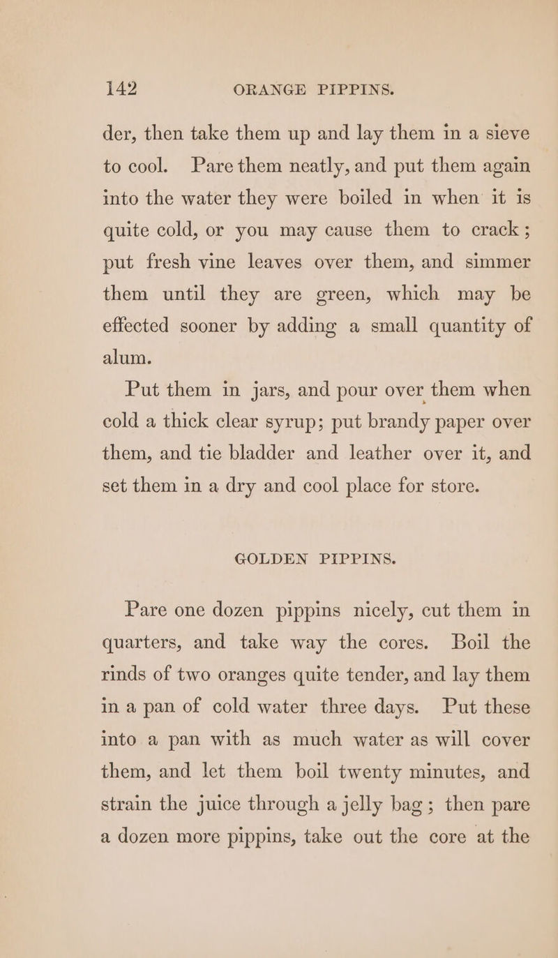 542 ORANGE PIPPINS. der, then take them up and lay them in a sieve to cool. Pare them neatly, and put them again into the water they were boiled in when it is quite cold, or you may cause them to crack ; put fresh vine leaves over them, and simmer them until they are green, which may be effected sooner by adding a small quantity of alum. Put them in jars, and pour over them when cold a thick clear syrup; put brandy paper over them, and tie bladder and leather over it, and set them in a dry and cool place for store. GOLDEN PIPPINS. Pare one dozen pippins nicely, cut them in quarters, and take way the cores. Boil the rinds of two oranges quite tender, and lay them ina pan of cold water three days. Put these into a pan with as much water as will cover them, and let them boil twenty minutes, and strain the juice through a jelly bag; then pare a dozen more pippins, take out the core at the