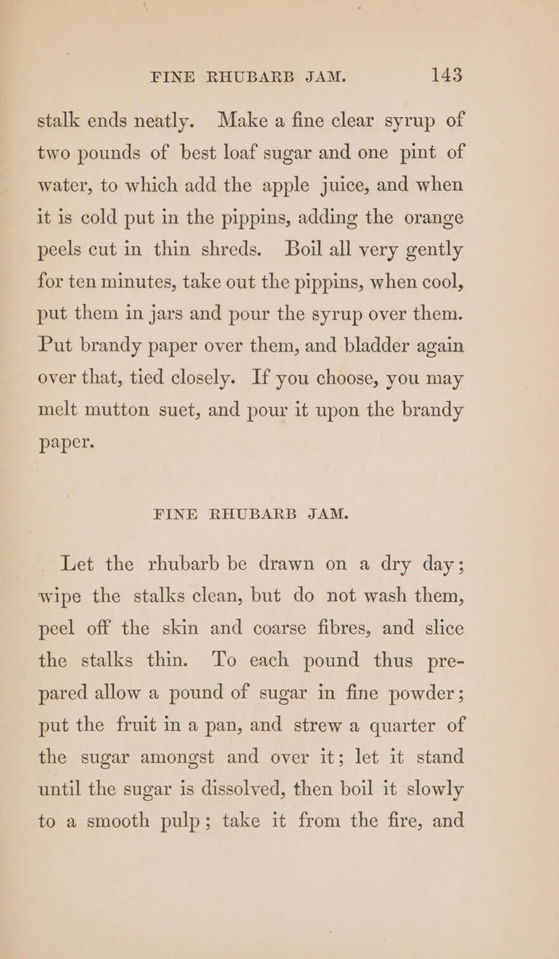 stalk ends neatly. Make a fine clear syrup of two pounds of best loaf sugar and one pint of water, to which add the apple juice, and when it is cold put in the pippins, adding the orange peels cut in thin shreds. Boil all very gently for ten minutes, take out the pippins, when cool, put them in jars and pour the syrup over them. Put brandy paper over them, and bladder again over that, tied closely. If you choose, you may melt mutton suet, and pour it upon the brandy paper. FINE RHUBARB JAM. Let the rhubarb be drawn on a dry day; wipe the stalks clean, but do not wash them, peel off the skin and coarse fibres, and slice the stalks thin. To each pound thus pre- pared allow a pound of sugar in fine powder; put the fruit in a pan, and strew a quarter of the sugar amongst and over it; let it stand until the sugar is dissolved, then boil it slowly to a smooth pulp; take it from the fire, and