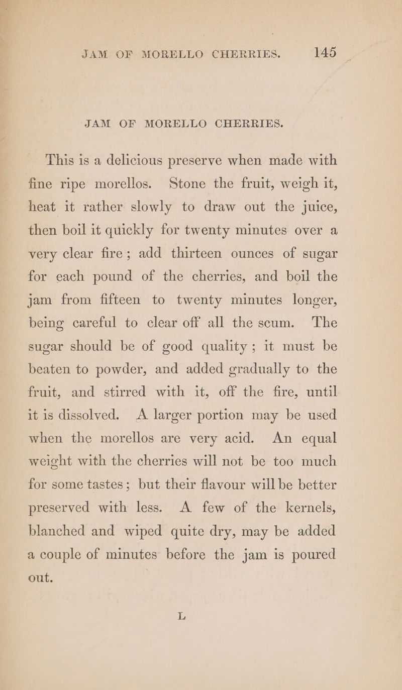 JAM OF MORELLO CHERRIES. This is a delicious preserve when made with fine ripe morellos. Stone the fruit, weigh it, heat it rather slowly to draw out the juice, then boil it quickly for twenty minutes over a very clear fire; add thirteen ounces of sugar for each pound of the cherries, and boil the jam from fifteen to twenty minutes longer, being careful to clear off all the scum. The sugar should be of good quality; it must be beaten to powder, and added gradually to the fruit, and stirred with it, off the fire, until it is dissolved. <A larger portion may be used when the morellos are very acid. An equal weight with the cherries will not be too much for some tastes; but their flavour will be better preserved with less. A few of the kernels, blanched and wiped quite dry, may be added a couple of minutes before the jam is poured out.