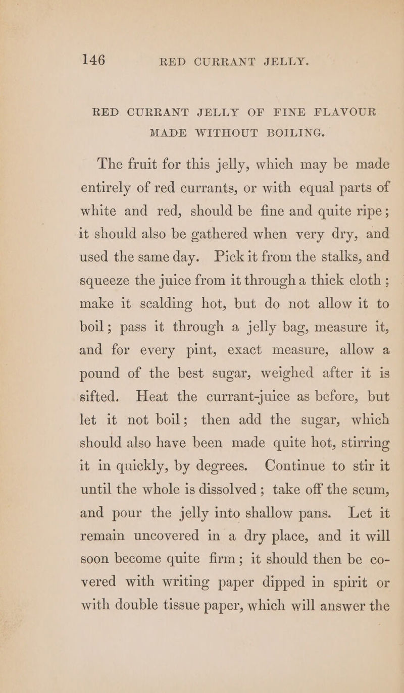 RED CURRANT JELLY OF FINE FLAVOUR MADE WITHOUT BOILING. The fruit for this jelly, which may be made entirely of red currants, or with equal parts of white and red, should be fine and quite ripe; it should also be gathered when very dry, and used the sameday. Pick it from the stalks, and squeeze the juice from it through a thick cloth ; make it scalding hot, but do not allow it to boil; pass it through a jelly bag, measure it, and for every pint, exact measure, allow a pound of the best sugar, weighed after it is sifted. Heat the currant-juice as before, but let it not boil; then add the sugar, which should also have been made quite hot, stirring it in quickly, by degrees. Continue to stir it until the whole is dissolved ; take off the scum, and pour the jelly into shallow pans. Let it remain uncovered in a dry place, and it will soon become quite firm; it should then be co- vered with writing paper dipped in spirit or with double tissue paper, which will answer the