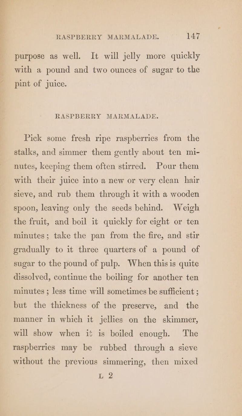 purpose as well. It will jelly more quickly with a pound and two ounces of sugar to the pint of juice. RASPBERRY MARMALADE. Pick some fresh ripe raspberries from the stalks, and simmer them gently about ten mi- nutes, keeping them often stirred. Pour them with their juice into a new or very clean hair sieve, and rub them through it with a wooden spoon, leaving only the seeds behind. Weigh the fruit, and boil it quickly for eight or ten minutes; take the pan from the fire, and stir gradually to it three quarters of a pound of sugar to the pound of pulp. When thisis quite dissolved, continue the boiling for another ten minutes ; less time will sometimes be sufficient ; but the thickness of the preserve, and the manner in which it jellies on the skimmer, will show when if is boiled enough. The raspberries may be rubbed through a sieve without the previous simmering, then mixed L 2