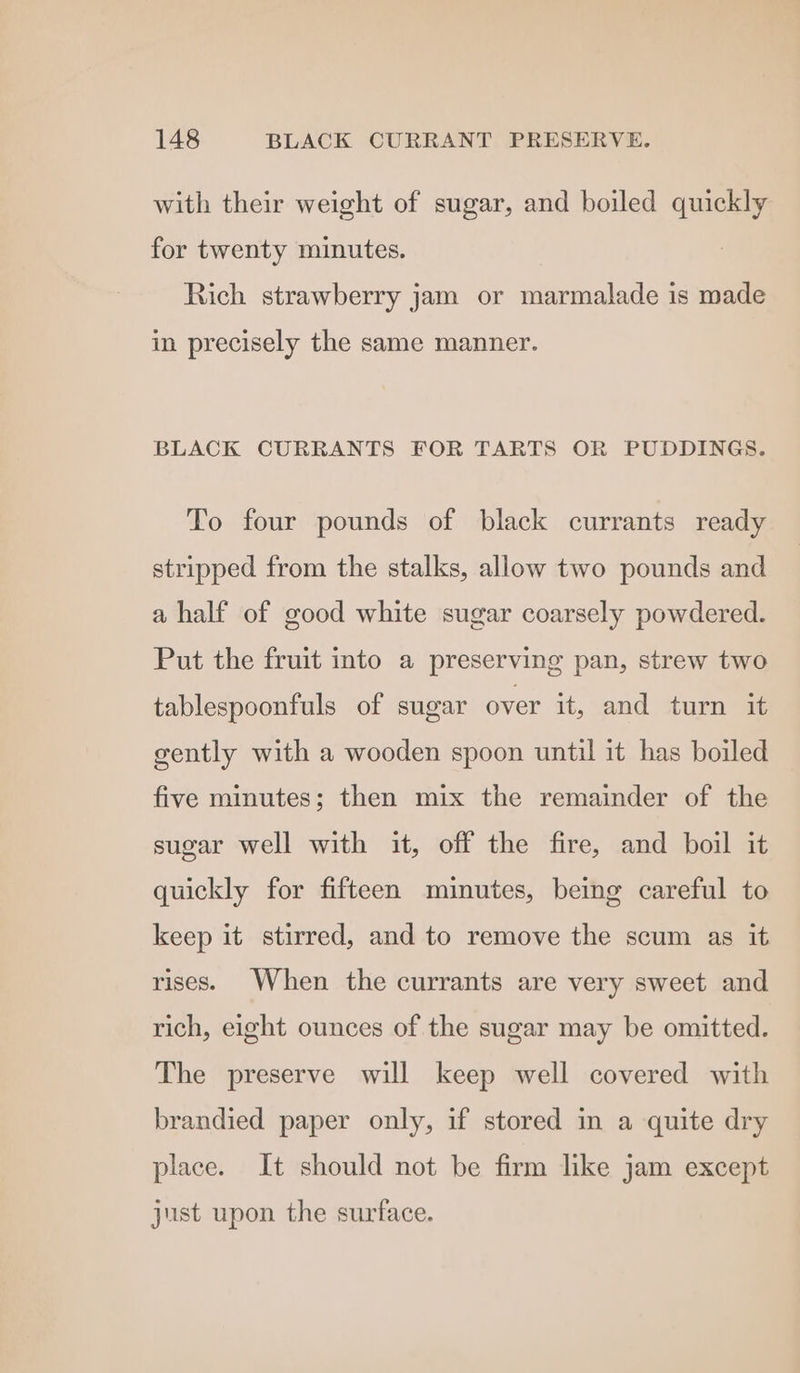 with their weight of sugar, and boiled quickly for twenty minutes. Rich strawberry jam or marmalade is made in precisely the same manner. BLACK CURRANTS FOR TARTS OR PUDDINGS. To four pounds of black currants ready stripped from the stalks, allow two pounds and a half of good white sugar coarsely powdered. Put the fruit into a preserving pan, strew two tablespoonfuls of sugar over it, and turn it gently with a wooden spoon until it has boiled five minutes; then mix the remainder of the sugar well with it, off the fire, and boil it quickly for fifteen minutes, being careful to keep it stirred, and to remove the scum as it rises. When the currants are very sweet and rich, eight ounces of the sugar may be omitted. The preserve will keep well covered with brandied paper only, if stored in a quite dry place. It should not be firm like jam except just upon the surface.