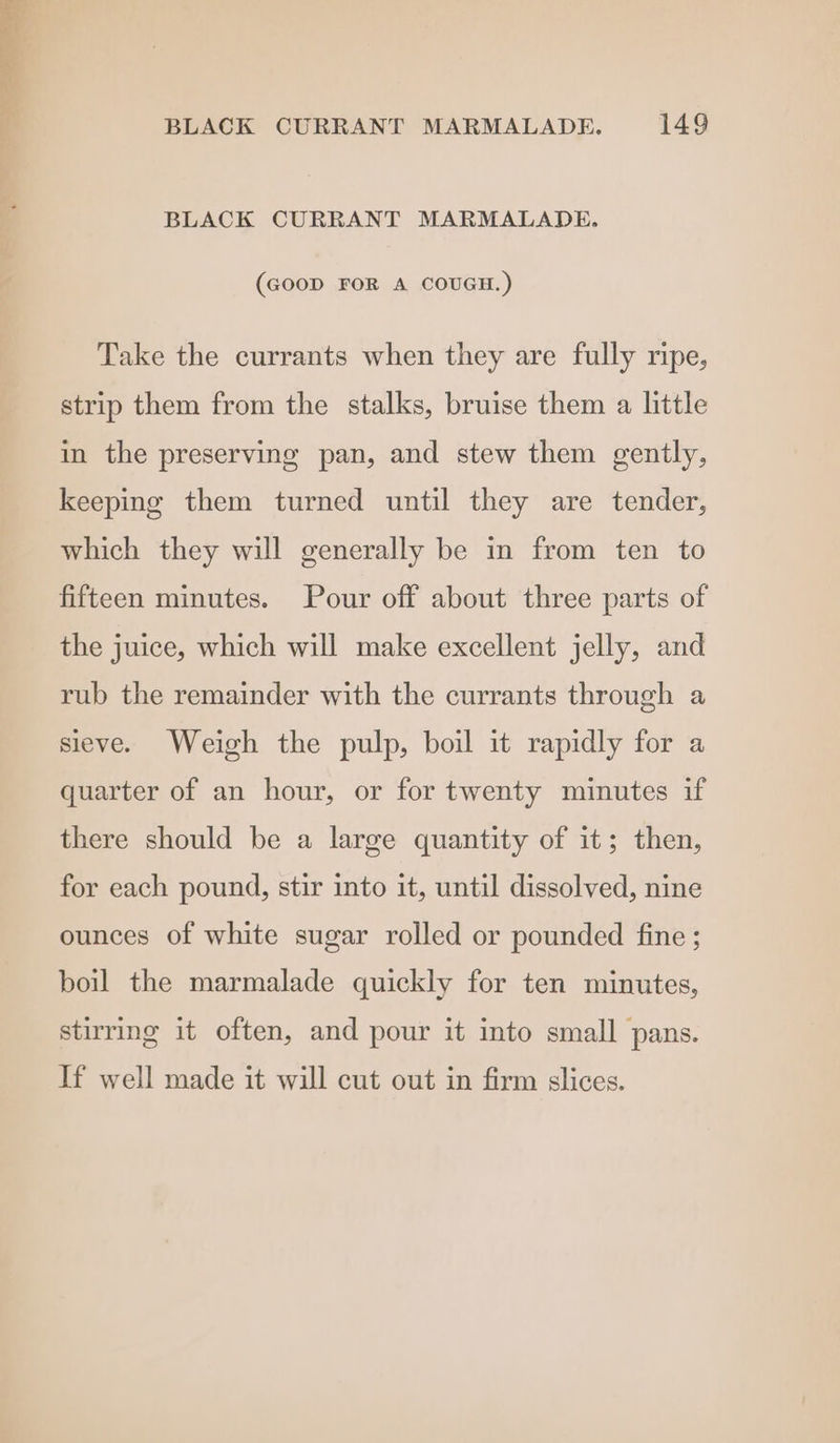 BLACK CURRANT MARMALADE. (GOOD FOR A COUGH.) Take the currants when they are fully ripe, strip them from the stalks, bruise them a little in the preserving pan, and stew them gently, keeping them turned until they are tender, which they will generally be in from ten to fifteen minutes. Pour off about three parts of the juice, which will make excellent jelly, and rub the remainder with the currants through a sieve. Weigh the pulp, boil it rapidly for a quarter of an hour, or for twenty minutes if there should be a large quantity of it; then, for each pound, stir into it, until dissolved, nine ounces of white sugar rolled or pounded fine ; boil the marmalade quickly for ten minutes, stirring it often, and pour it into small pans. If well made it will cut out in firm slices.