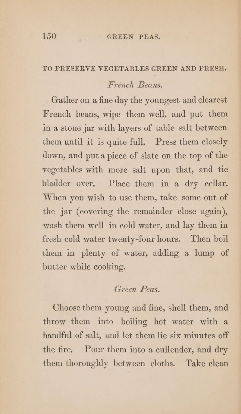 TO PRESERVE VEGETABLES GREEN AND FRESH. French Beans. Gather on a fine day the youngest and clearest French beans, wipe them well, and put them in a stone jar with layers of table salt between them until it is quite full. Press them closely down, and puta piece of slate on the top of the vegetables with more salt upon that, and tie bladder over. Place them in a dry cellar. When you wish to use them, take some out of the jar (covering the remainder close again), wash them well in cold water, and lay them in fresh cold water twenty-four hours. Then boil them in plenty of water, adding a lump of butter while cooking. Green Peas. Choose them young and fine, shell them, and throw them into boiling hot water with a handful of salt, and let them lie six minutes off the fire. Pour them into a cullender, and dry them thoroughly between cloths. Take clean