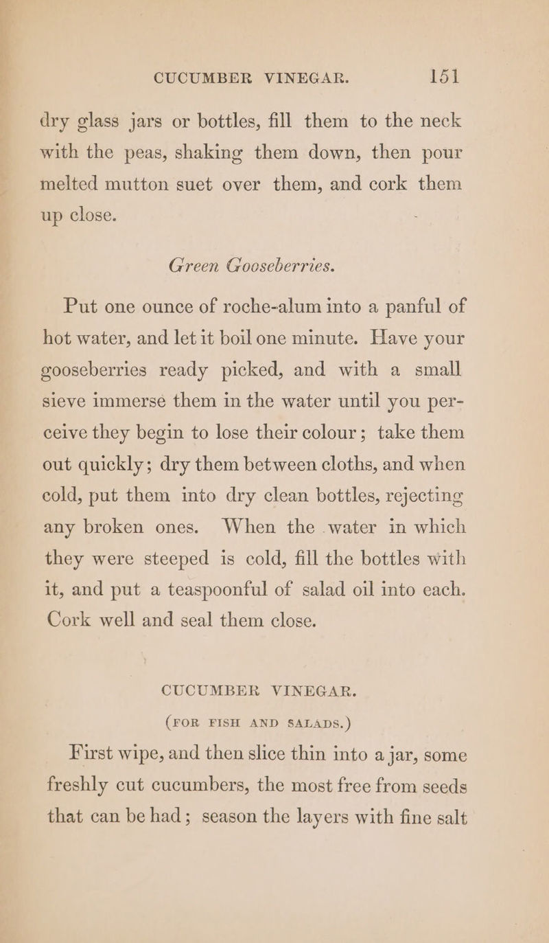 dry glass jars or bottles, fill them to the neck with the peas, shaking them down, then pour melted mutton suet over them, and cork them up close. Green Gooseberries. Put one ounce of roche-alum into a panful of hot water, and let it boil one minute. Have your gooseberries ready picked, and with a small sieve immerse them in the water until you per- ceive they begin to lose their colour; take them out quickly; dry them between cloths, and when cold, put them into dry clean bottles, rejecting any broken ones. When the water in which they were steeped is cold, fill the bottles with it, and put a teaspoonful of salad oil into each. Cork well and seal them close. CUCUMBER VINEGAR. (FOR FISH AND SALADS.) First wipe, and then slice thin into a jar, some freshly cut cucumbers, the most free from seeds that can be had; season the layers with fine salt