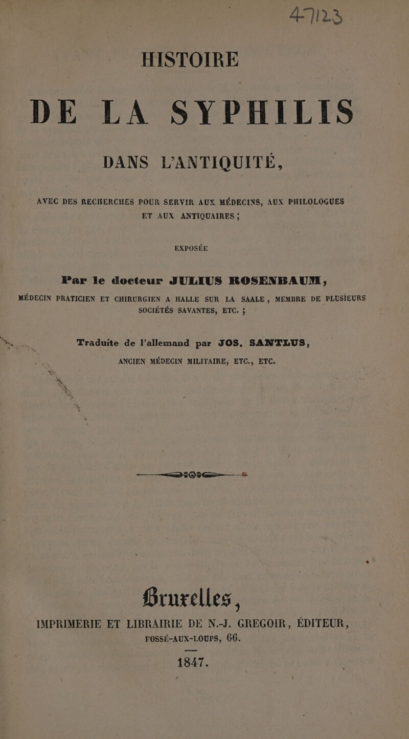 ATILS HISTOIRE DE LA SYPHILIS DANS L'ANTIQUITÉ, AVEC DES RECHERCHES POUR SERVIR AUX MÉDECINS, AUX PHILOLOGUES ET AUX ANTIQUAIRES ; | EXPOSÉE Par le docteur SJULIUS ROSENBAUM, MÉDECIN PRATICIEN ET CHIRURGIEN A HALLE SUR LA SAALE, MEMBRE DE PLUSIEURS SOCIÉTÉS SAVANTES, ETC. ; | VER Traduite de l'allemand par JOS. SANTLUS, ANCIEN MÉDECIN MILITAIRE, ETC., ETC. “se QG Hruxelles, IMPRIMERIE ET LIBRAIRIE DE N.-J. GREGOIR, ÉDITEUR, FOSSÉ-AUX-LOUPS, 66. | 1847.
