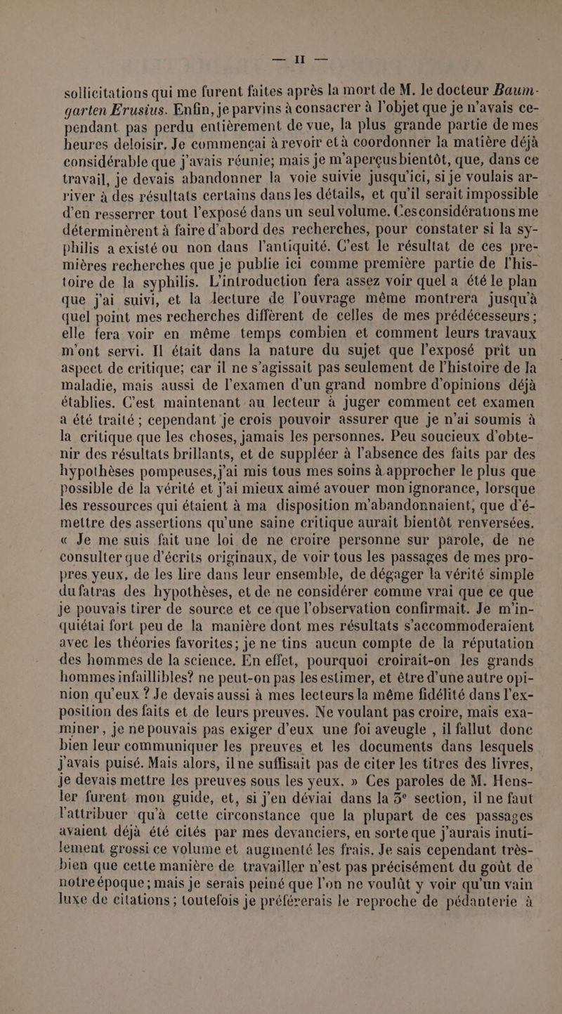sollicitations qui me furent faites après la mort de M. le docteur Baum- garten Erusius. Enfin, je parvins à consacrer à | objet que je n'avais ce- pendant pas perdu entièrement de vue, la plus grande partie de mes heures deloisir. Je commencai à revoir et à coordonner la matière déjà considérable que j'avais réunie; mais je m aperçus bientôt, que, dans ce travail, je devais abandonner la voie suivie jusqu'ici, si je voulais ar- river à des résultats certains dans les détails, et qu’il serait impossible d'en resserrer tout l'exposé dans un seul volume. Cesconsidérations me déterminèrent à faire d'abord des recherches, pour constater si la sy- philis a existé ou non dans l'antiquité. C’est Le résultat de ces pre- mières recherches que je publie ici comme première partie de l’his- toire de la syphilis. L'introduction fera assez voir quel a été le plan que j'ai suivi, et la lecture de l'ouvrage même montrera jusqu'à quel point mes recherches diffèrent de celles de mes prédécesseurs ; elle fera voir en même temps combien et comment leurs travaux m'ont servi. Il était dans la nature du sujet que l'exposé prit un aspect de critique; car il ne s'agissait pas seulement de l’histoire de Ja maladie, mais aussi de l'examen d'un grand nombre d'opinions déjà établies. C’est maintenant au lecteur à juger comment cet examen a été traité ; cependant 'je crois pouvoir assurer que je n’ai soumis à la critique que les choses, jamais les personnes. Peu soucieux d’obte- nir des résultats brillants, et de suppléer à l'absence des faits par des hypothèses pompeuses, j'ai mis tous mes soins à approcher le plus que possible dé la vérité et j'ai mieux aimé avouer mon ignorance, lorsque les ressources qui étaient à ma disposition m'abandonnaient, que d'é- mettre des assertions qu'une saine critique aurait bientôt renversées. « Je me suis fait une loi de ne croire personne sur parole, de ne consulter que d’écrits originaux, de voir tous les passages de mes pro- pres yeux, de les lire dans leur ensemble, de dégager la vérité simple dufatras des hypothèses, et de ne considérer eomme vrai que ce que je pouvais tirer de source et ce que l’observation confirmait. Je m'in- quiétai fort peu de la manière dont mes résultats s’accommoderaient avec les théories favorites; je ne tins aucun compte de la réputation des hommes de la science. En effet, pourquoi croirait-on les grands hommesinfaillibles? ne peut-on pas les estimer, et être d’une autre opi- nion qu'eux ? Je devais aussi à mes lecteurs la même fidélité dans l’ex- position des faits et de leurs preuves. Ne voulant pas croire, mais exa- miner , je ne pouvais pas exiger d'eux une foi aveugle , il fallut donc bien leur communiquer les preuves et les documents dans lesquels javais puisé. Mais alors, ilne suffisait pas de citer les titres des livres, je devais mettre les preuves sous les yeux. » Ces paroles de M. Hens- ler furent mon guide, et, si j'en déviai dans la 5° section, il ne faut l'attribuer qu'à cette circonstance que la plupart de ces passages avaient déjà été cités par mes devanciers, en sorte que j'aurais inuti- lement grossi ce volume et augmenté les frais, Je sais cependant très- bien que cette manière de travailler n’est pas précisément du goût de notre époque; mais Je serais peiné que l'on ne voulût y voir qu'un vain luxe de citations ; toutefois je préférerais le reproche de pédanterie à