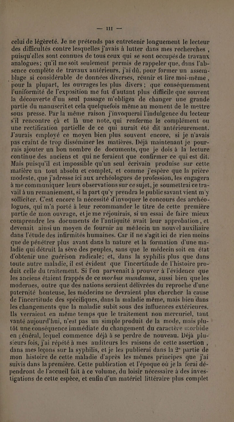 ÉRIT celui de légèreté. Je ne prétends pas entretenir longuement le lecteur des difficultés contre lesquelles j'avais à lutter dans mes récherches , puisqu'elles sont connues de tous ceux qui se sont occupés de travaux analogues; qu'il me soit seulement permis de rappeler que, dans l'ab- sence complète de travaux antérieurs, J'ai dû, pour former un assem- _blage si considérable de données diverses, réunir et lire moi-même, pour la plupart, les ouvrages les plus divers; que conséquemment l'uniformité de l'exposition me fut d'autant plus difficile que souvent la découverte d’un seul passage m'obligea de changer une grande partie du manuseritet cela quelquefois même au moment de le mettre sous presse. Par la même raison j'invoquerai l’indulgence du lecteur s'il rencontre çà et là une note, qui renferme le complément ou une rectification partielle de ce qui aurait été dit antérieurement. J'aurais employé ce moyen bien plus souvent encore, si je n'avais pas craint de trop disséminer les matières. Déjà maintenant je pour- rais ajouter un bon nombre de documents, que je dois à la lecture continue des anciens et qui ne feraient que confirmer ce qui est dit. Mais puisqu'il est impossible qu'un seul écrivain produise sur cette matière un tout absolu et complet, et comme j'espère que la prière modeste, que j'adresse ici aux archéologues de profession, les engagera à me communiquer leurs observations sur ce sujet, je soumettrai ce tra- vail à un remaniement, si la part qu'y prendra le public savant vient m'y solliciter. C’est encore la nécessité d’invoquer le concours des archéo- logues, qui m'a porté à leur recommander le titre de cette première partie de mon ouvrage, elje me réjouirais, si un essai de faire mieux comprendre les documents de l'antiquité avait leur approbation, et devenait ainsi un moyen de fournir au médecin un nouvel auxiliaire dans l'étude des infirmités humaines. Car il ne s’agit ici de rien moins que de pénétrer plus avant dans la nature et la formation d’une ma- Jadie qui détruit la sève des peuples, sans que le médecin soit en état d'obtenir une guérison radicale; et, dans la syphilis plus que dans toute autre maladie, il est évident que lincertitude de l'histoire pro- duit celle du traitement. Si lon parvenait à prouver à l'évidence que les anciens étaient frappés de ce morbus mundanus, aussi bien queles modernes, outre que des nations seraient délivrées du reproche d'une paternité honteuse, les médecins ne devraient plus chercher la cause de l'incertitude des spécifiques, dans la maladie même, mais bien dans les changements que la maladie subit sous des influences extérieures. Ils verraient en même temps que le traitement non mercuriel, tant vanté aujourd'hui, n’est pas un simple produit de la mode, mais plu- tôt une conséquence immédiate du changement du caractère :0rbide en général, lequel commence déjà à se perdre de nouveau. Déjà plu- sieurs fois, j'ai répété à mes auditeurs les raisons de cette assertion , dans mes leçons sur la syphilis, et je les publierai dans la 2° partie de mon histoire de cette maladie d’après lés mêmes principes que jai suivis dans la première. Cette publication et l'époque où je la ferai dé- pendront de l'accueil fait à ce volume, du loisir nécessaire à des inves- tigations de cette espèce, et enfin d’un matériel littéraire plus complet