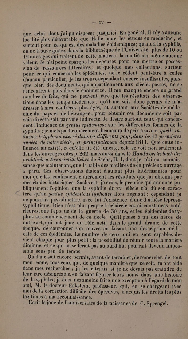 HA LVIRET que celui dont j'ai pu disposer jusqu'ici. En général, il n'y a aucune localité plus défavorable que Halle pour les études en médecine , et surtout pour ce qui est des maladies épidémiques ; quant à la syphilis, on ne trouve guère, dans la bibliothèque de l'Université, plus de 10 ou 12 ouvrages qui traitent de cette matière; la moitié n’a même aucune valeur. Je n'ai point épargné les dépenses pour me mettre en posses- sion de ressources littéraires ; et quoique mes collections, surtout pour ce qui concerne les épidémies, ne le cèdent peut-être à celles d'aucun particulier, je les trouve cependant encore insuffisantes, puis- que bien des documents, qui appartiennent aux siècles passés, ne se rencontrent plus dans le commerce. Il me manque encore un grand nombre de faits, qui ne peuvent être que les résultats des observa- tions dans les temps modernes ; qu'il me soit done permis de m'a- dresser à mes confrères plus âgés, et surtout aux Sociétés de méde- cine du pays et de l'étranger , pour obtenir ces documents soit par voie directe soit par voie indirecte. Je désire surtout ceux qui concer- nent l'influence du genius epidemicus sur les différentes formes de la syphilis ; je mets particulièrement beaucoup de prix àsavoir, quelle in- fluence Le typhus a exercé dans les différents pays, dans les 15 premières années de notre siècle, et principalement depuis 1811. Que cette in- fluence ait existé, et qu’elle ait été funeste, cela se voit non seulement dans les ouvrages cités p.269, mais aussi dans le Handwoerterbuch der praktischen Arzneimiltellehre de Sachs, IH, LE, dont je n’ai eu connais- sance que maintenant, que la table des matières de ce précieux ouvrage a paru. Ces observations étaient d'autant plus intéressantes ‘pour moi qu'elles confirment entièrement les résultats que j'ai obtenus par mes études historiques. Sachs est, je crois, le premier qui annonce pu- . bliquement l'opinion que la syphilis du xv° siècle n’a dû son carac- tère qu'au genius epidemicus typhodes alors régnant ; cependant je ne pourrais pas admettre avec lui l'existence d'une diathèse léproso- syphilitique. Rien n’est plus propre à éclaircir ces circonstances anté- rieures, que l'époque de la guerre de 30 ans, et les épidémies de ty- phus au commencement de ce siècle. Qu'il plaise à un des héros de notre art, qui ont joué un rôle actif dans le grand drame de cette époque, de couronner son œuvre en faisant une description médi- cale de ces épidémies. Le nombre de ceux qui en sont capables de- vient chaque jour plus petit ; la possibilité de réunir toute la matière diminue, et ce qui ne se ferait pas aujourd'hui pourrait devenir impos- sible sous peu de temps. Qu'il me soit encore permis, avant de terminer, deremercier, de tout mon cœur, tous ceux qui, de quelque manière que ce soit, m'ont aidé dans mes recherches ; je les citerais si je ne devais pas craindre de leur être désagréable, en faisant figurer leurs noms dans une histoire de la syphilis; je dois néanmoins faire une exception à l'égard de mon ami, M. le docteur Eckstein, professeur, qui, en se chargeant avec moi de la correction difficile des épreuves, a acquis les droits les plus légitimes à ma reconnaissance, Ecrit Le jour de l'anniversaire de la naissance de C. Sprengel.