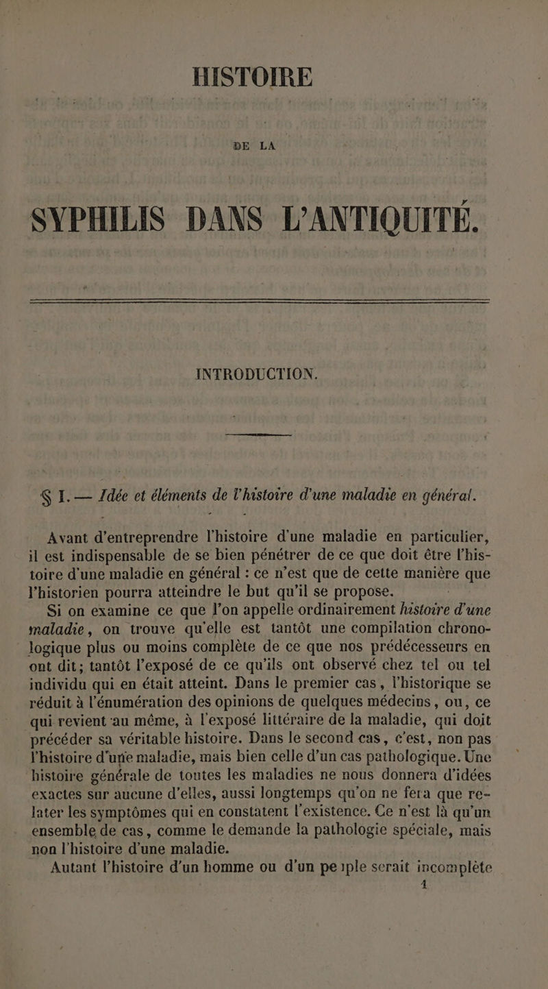HISTOIRE BE LA SYPHILIS DANS L'ANTIQUITÉ. INTRODUCTION. $ I.— Zdée et éléments de l'histoire d'une maladie en général. Avant d'entreprendre l'histoire d'une maladie en particulier, il est indispensable de se bien pénétrer de ce que doit être l’his- toire d’une maladie en général : ce n’est que de cette manière que l'historien pourra atteindre le but qu'il se propose. Si on examine ce que l’on appelle ordinairement histoire d'une maladie, on trouve qu'elle est tantôt une compilation chrono- logique plus ou moins complète de ce que nos prédécesseurs en ont dit; tantôt l'exposé de ce qu'ils ont observé chez tel ou tel individu qui en était atteint. Dans le premier cas, l'historique se réduit à l'énumération des opinions de quelques médecins, ou, ce qui revient au même, à l'exposé littéraire de la maladie, qui due précéder sa véritable histoire. Dans le second cas, c’est, non pas l’histoire d’une maladie, mais bien celle d’un cas pathologique. Une histoire générale de toutes les maladies ne nous donnera d'idées exactes sur aucune d'elles, aussi longtemps qu'on ne fera que re- later Les symptômes qui en constatent l'existence. Ce n'est là qu'un ensemble de cas, comme le demande Ia pathologie spéciale, mais non l'histoire d’une maladie. Autant l’histoire d’un homme ou d'un peiple serait incomplète 4